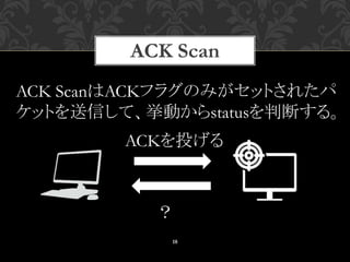 18
ACK ScanはACKフラグのみがセットされたパ
ケットを送信して、挙動からstatusを判断する。
ACKを投げる
？
ACK Scan
 