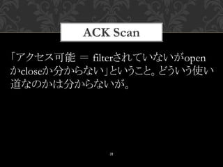 ACK Scan
21
「アクセス可能 ＝ filterされていないがopen
かcloseか分からない」ということ。どういう使い
道なのかは分からないが。
 