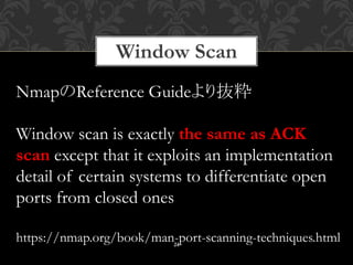 Window Scan
24
NmapのReference Guideより抜粋
Window scan is exactly the same as ACK
scan except that it exploits an implementation
detail of certain systems to differentiate open
ports from closed ones
https://nmap.org/book/man-port-scanning-techniques.html
 