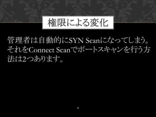 8
管理者は自動的にSYN Scanになってしまう。
それをConnect Scanでポートスキャンを行う方
法は2つあります。
権限による変化
 