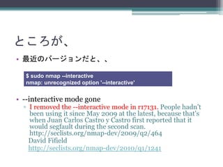 Ȥ
? ΥЩ`ȡ
? --interactive mode gone
? I removed the --interactive mode in r17131. People hadn't
been using it since May 2009 at the latest, because that's
when Juan Carlos Castro y Castro first reported that it
would segfault during the second scan.
http://seclists.org/nmap-dev/2009/q2/464
David Fifield
http://seclists.org/nmap-dev/2010/q1/1241
$ sudo nmap --interactive
nmap: unrecognized option '--interactive'
 