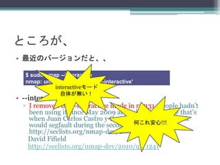 Ȥ
? ΥЩ`ȡ
? --interactive mode gone
? I removed the --interactive mode in r17131. People hadn't
been using it since May 2009 at the latest, because that's
when Juan Carlos Castro y Castro first reported that it
would segfault during the second scan.
http://seclists.org/nmap-dev/2009/q2/464
David Fifield
http://seclists.org/nmap-dev/2010/q1/1241
$ sudo nmap --interactive
nmap: unrecognized option '--interactive'
interactive`
夬o
Τ찲!!!
 