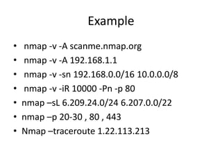 Example
• nmap -v -A scanme.nmap.org
• nmap -v -A 192.168.1.1
• nmap -v -sn 192.168.0.0/16 10.0.0.0/8
• nmap -v -iR 10000 -Pn -p 80
• nmap –sL 6.209.24.0/24 6.207.0.0/22
• nmap –p 20-30 , 80 , 443
• Nmap –traceroute 1.22.113.213
 