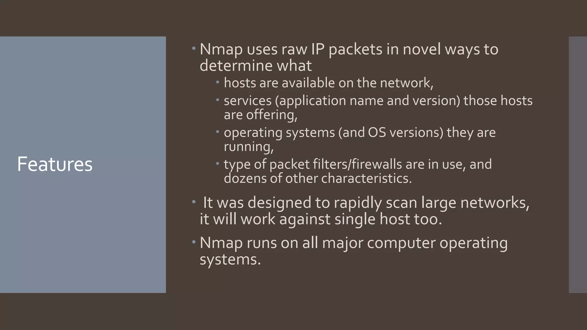 Features
 Nmap uses raw IP packets in novel ways to
determine what
 hosts are available on the network,
 services (application name and version) those hosts
are offering,
 operating systems (and OS versions) they are
running,
 type of packet filters/firewalls are in use, and
dozens of other characteristics.
 It was designed to rapidly scan large networks,
it will work against single host too.
 Nmap runs on all major computer operating
systems.
 