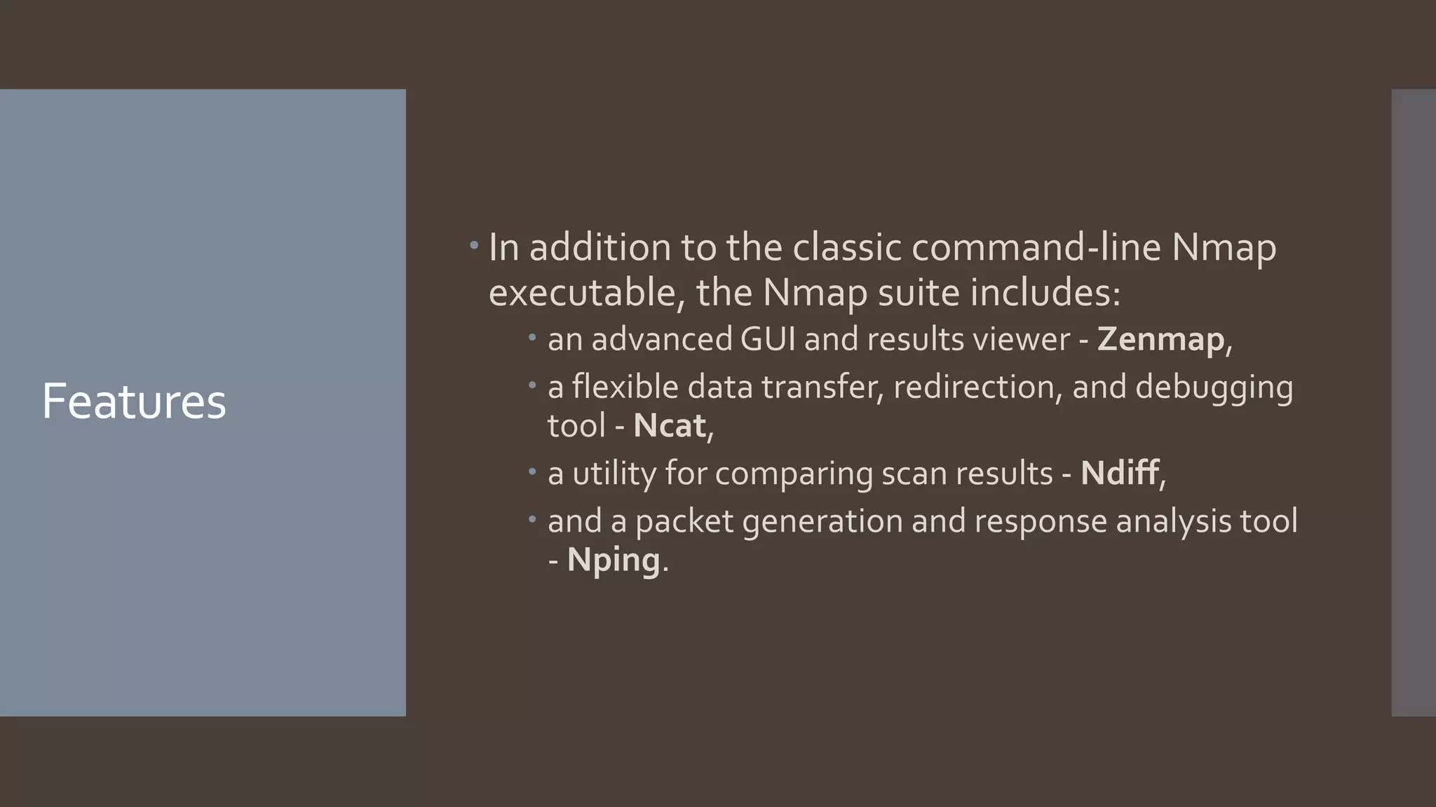 Features
 In addition to the classic command-line Nmap
executable, the Nmap suite includes:
 an advanced GUI and results viewer - Zenmap,
 a flexible data transfer, redirection, and debugging
tool - Ncat,
 a utility for comparing scan results - Ndiff,
 and a packet generation and response analysis tool
- Nping.
 