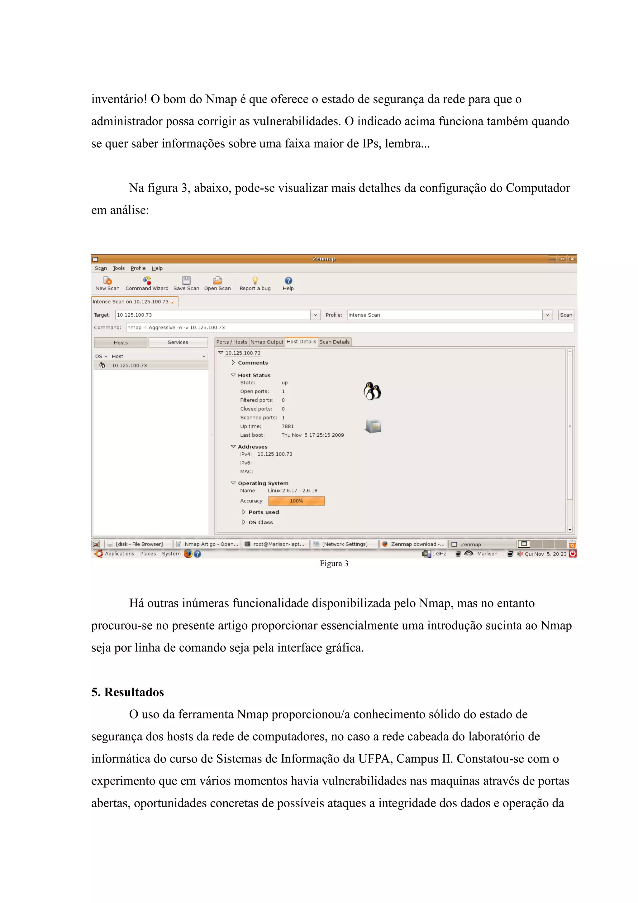 inventário! O bom do Nmap é que oferece o estado de segurança da rede para que o
administrador possa corrigir as vulnerabilidades. O indicado acima funciona também quando
se quer saber informações sobre uma faixa maior de IPs, lembra...


       Na figura 3, abaixo, pode-se visualizar mais detalhes da configuração do Computador
em análise:




                                             Figura 3



       Há outras inúmeras funcionalidade disponibilizada pelo Nmap, mas no entanto
procurou-se no presente artigo proporcionar essencialmente uma introdução sucinta ao Nmap
seja por linha de comando seja pela interface gráfica.


5. Resultados
       O uso da ferramenta Nmap proporcionou/a conhecimento sólido do estado de
segurança dos hosts da rede de computadores, no caso a rede cabeada do laboratório de
informática do curso de Sistemas de Informação da UFPA, Campus II. Constatou-se com o
experimento que em vários momentos havia vulnerabilidades nas maquinas através de portas
abertas, oportunidades concretas de possíveis ataques a integridade dos dados e operação da
 