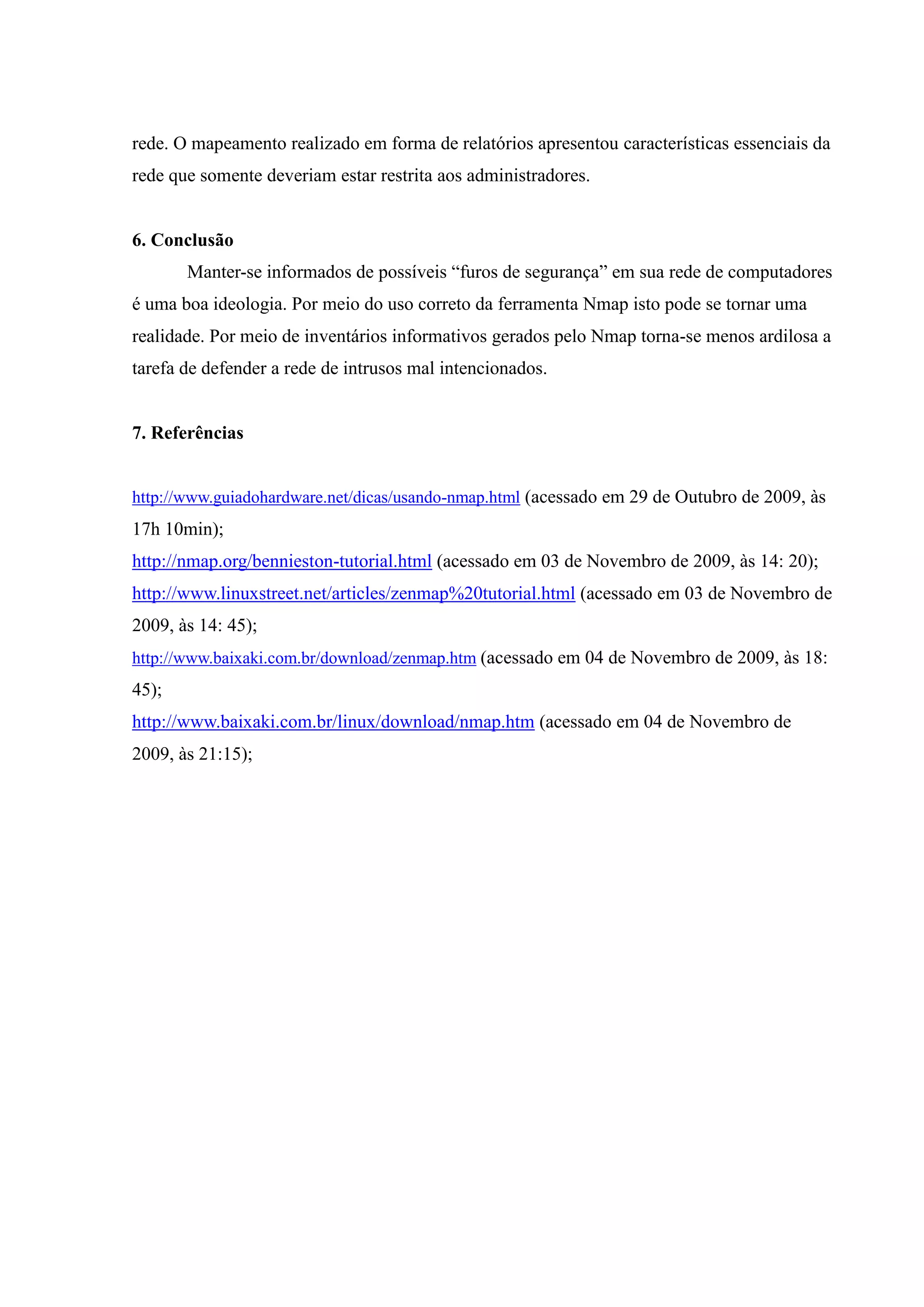 rede. O mapeamento realizado em forma de relatórios apresentou características essenciais da
rede que somente deveriam estar restrita aos administradores.


6. Conclusão
       Manter-se informados de possíveis “furos de segurança” em sua rede de computadores
é uma boa ideologia. Por meio do uso correto da ferramenta Nmap isto pode se tornar uma
realidade. Por meio de inventários informativos gerados pelo Nmap torna-se menos ardilosa a
tarefa de defender a rede de intrusos mal intencionados.


7. Referências


http://www.guiadohardware.net/dicas/usando-nmap.html (acessado em 29 de Outubro de 2009, às
17h 10min);
http://nmap.org/bennieston-tutorial.html (acessado em 03 de Novembro de 2009, às 14: 20);
http://www.linuxstreet.net/articles/zenmap%20tutorial.html (acessado em 03 de Novembro de
2009, às 14: 45);
http://www.baixaki.com.br/download/zenmap.htm (acessado em 04 de Novembro de 2009, às 18:
45);
http://www.baixaki.com.br/linux/download/nmap.htm (acessado em 04 de Novembro de
2009, às 21:15);
 