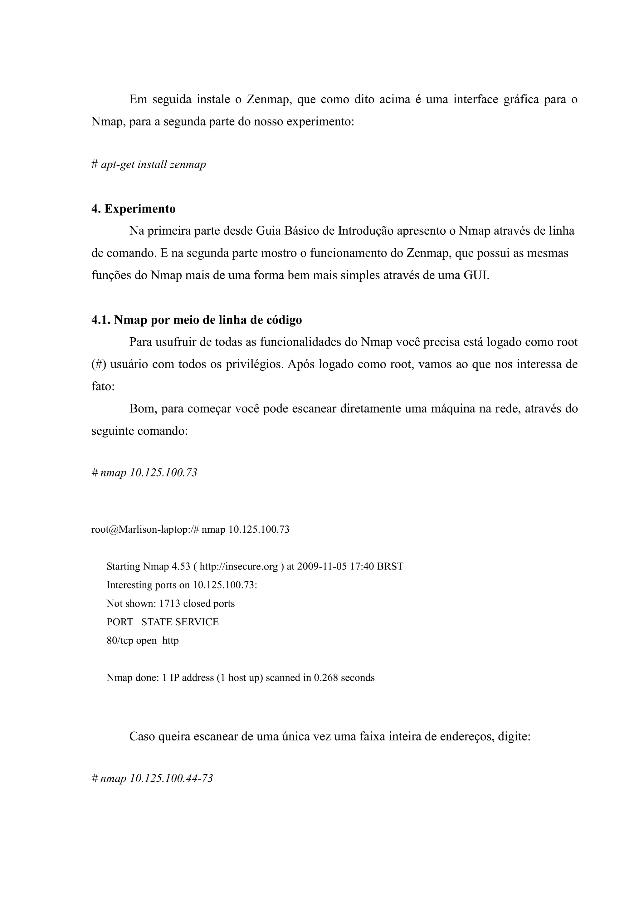 Em seguida instale o Zenmap, que como dito acima é uma interface gráfica para o
Nmap, para a segunda parte do nosso experimento:


# apt-get install zenmap


4. Experimento
        Na primeira parte desde Guia Básico de Introdução apresento o Nmap através de linha
de comando. E na segunda parte mostro o funcionamento do Zenmap, que possui as mesmas
funções do Nmap mais de uma forma bem mais simples através de uma GUI.


4.1. Nmap por meio de linha de código
        Para usufruir de todas as funcionalidades do Nmap você precisa está logado como root
(#) usuário com todos os privilégios. Após logado como root, vamos ao que nos interessa de
fato:
        Bom, para começar você pode escanear diretamente uma máquina na rede, através do
seguinte comando:


# nmap 10.125.100.73



root@Marlison-laptop:/# nmap 10.125.100.73


   Starting Nmap 4.53 ( http://insecure.org ) at 2009-11-05 17:40 BRST
   Interesting ports on 10.125.100.73:
   Not shown: 1713 closed ports
   PORT STATE SERVICE
   80/tcp open http


   Nmap done: 1 IP address (1 host up) scanned in 0.268 seconds




        Caso queira escanear de uma única vez uma faixa inteira de endereços, digite:


# nmap 10.125.100.44-73
 
