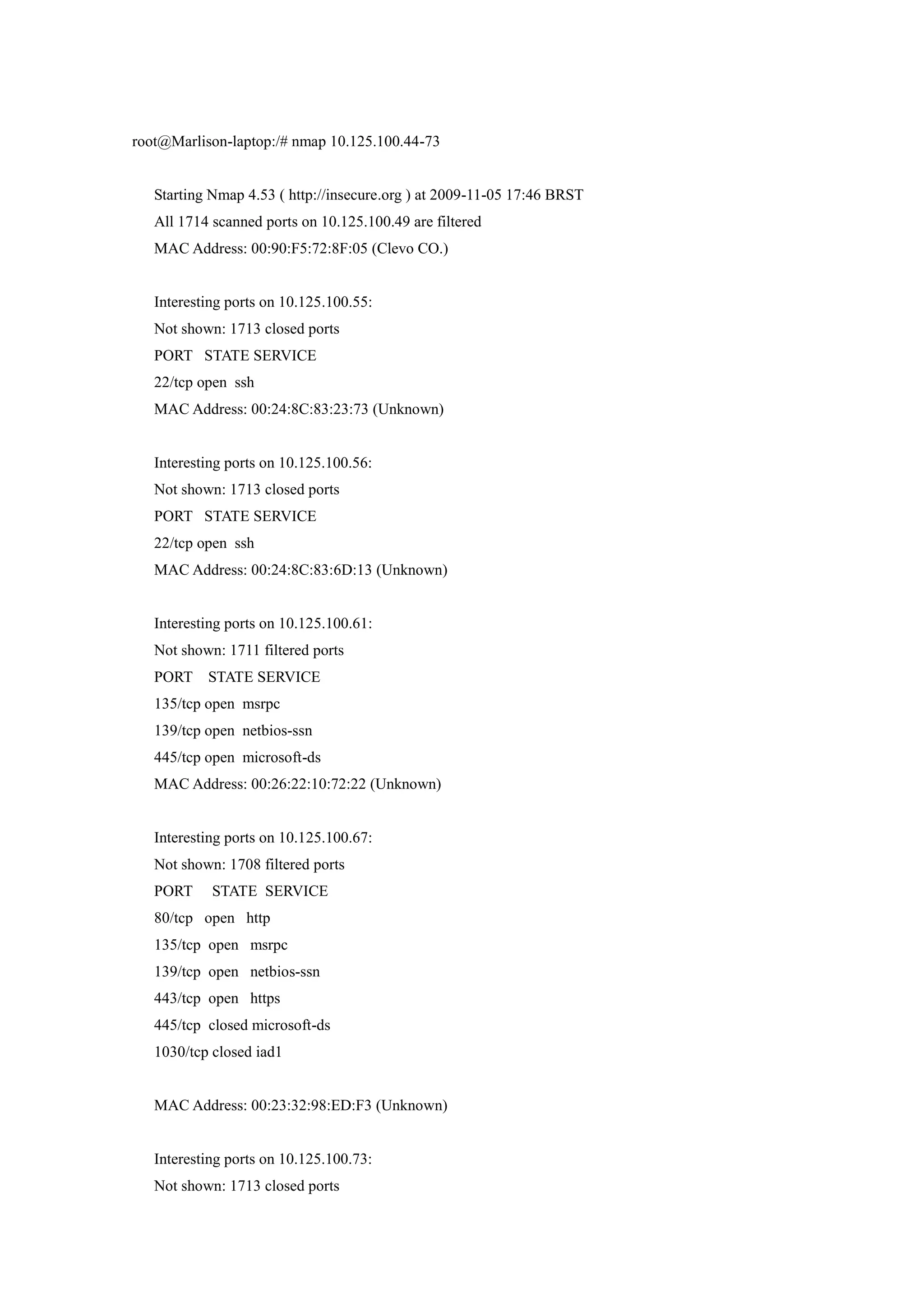 root@Marlison-laptop:/# nmap 10.125.100.44-73


   Starting Nmap 4.53 ( http://insecure.org ) at 2009-11-05 17:46 BRST
   All 1714 scanned ports on 10.125.100.49 are filtered
   MAC Address: 00:90:F5:72:8F:05 (Clevo CO.)


   Interesting ports on 10.125.100.55:
   Not shown: 1713 closed ports
   PORT STATE SERVICE
   22/tcp open ssh
   MAC Address: 00:24:8C:83:23:73 (Unknown)


   Interesting ports on 10.125.100.56:
   Not shown: 1713 closed ports
   PORT STATE SERVICE
   22/tcp open ssh
   MAC Address: 00:24:8C:83:6D:13 (Unknown)


   Interesting ports on 10.125.100.61:
   Not shown: 1711 filtered ports
   PORT STATE SERVICE
   135/tcp open msrpc
   139/tcp open netbios-ssn
   445/tcp open microsoft-ds
   MAC Address: 00:26:22:10:72:22 (Unknown)


   Interesting ports on 10.125.100.67:
   Not shown: 1708 filtered ports
   PORT     STATE SERVICE
   80/tcp open http
   135/tcp open msrpc
   139/tcp open netbios-ssn
   443/tcp open https
   445/tcp closed microsoft-ds
   1030/tcp closed iad1


   MAC Address: 00:23:32:98:ED:F3 (Unknown)


   Interesting ports on 10.125.100.73:
   Not shown: 1713 closed ports
 