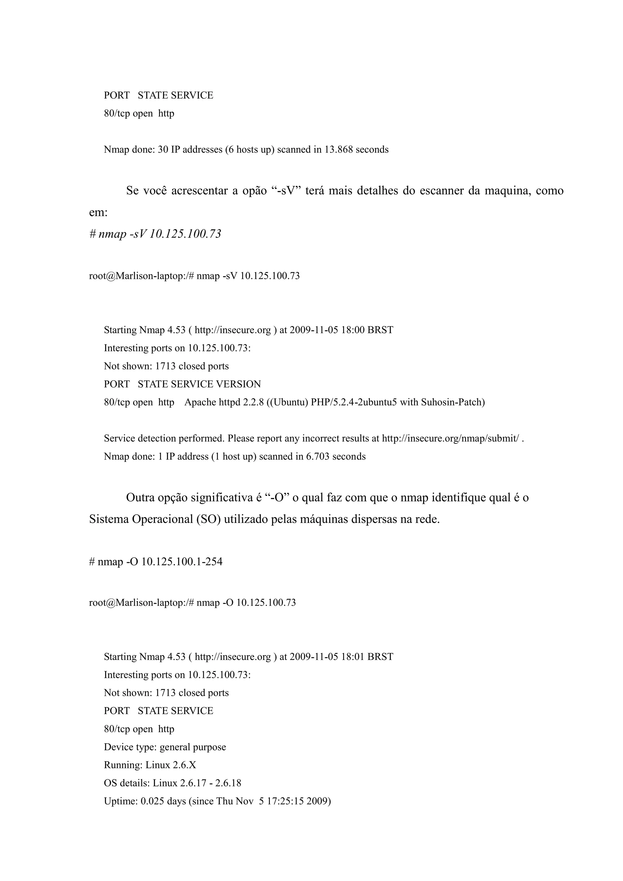 PORT STATE SERVICE
   80/tcp open http


   Nmap done: 30 IP addresses (6 hosts up) scanned in 13.868 seconds



        Se você acrescentar a opão “-sV” terá mais detalhes do escanner da maquina, como
em:
# nmap -sV 10.125.100.73


root@Marlison-laptop:/# nmap -sV 10.125.100.73




   Starting Nmap 4.53 ( http://insecure.org ) at 2009-11-05 18:00 BRST
   Interesting ports on 10.125.100.73:
   Not shown: 1713 closed ports
   PORT STATE SERVICE VERSION
   80/tcp open http Apache httpd 2.2.8 ((Ubuntu) PHP/5.2.4-2ubuntu5 with Suhosin-Patch)


   Service detection performed. Please report any incorrect results at http://insecure.org/nmap/submit/ .
   Nmap done: 1 IP address (1 host up) scanned in 6.703 seconds



        Outra opção significativa é “-O” o qual faz com que o nmap identifique qual é o
Sistema Operacional (SO) utilizado pelas máquinas dispersas na rede.


# nmap -O 10.125.100.1-254


root@Marlison-laptop:/# nmap -O 10.125.100.73




   Starting Nmap 4.53 ( http://insecure.org ) at 2009-11-05 18:01 BRST
   Interesting ports on 10.125.100.73:
   Not shown: 1713 closed ports
   PORT STATE SERVICE
   80/tcp open http
   Device type: general purpose
   Running: Linux 2.6.X
   OS details: Linux 2.6.17 - 2.6.18
   Uptime: 0.025 days (since Thu Nov 5 17:25:15 2009)
 