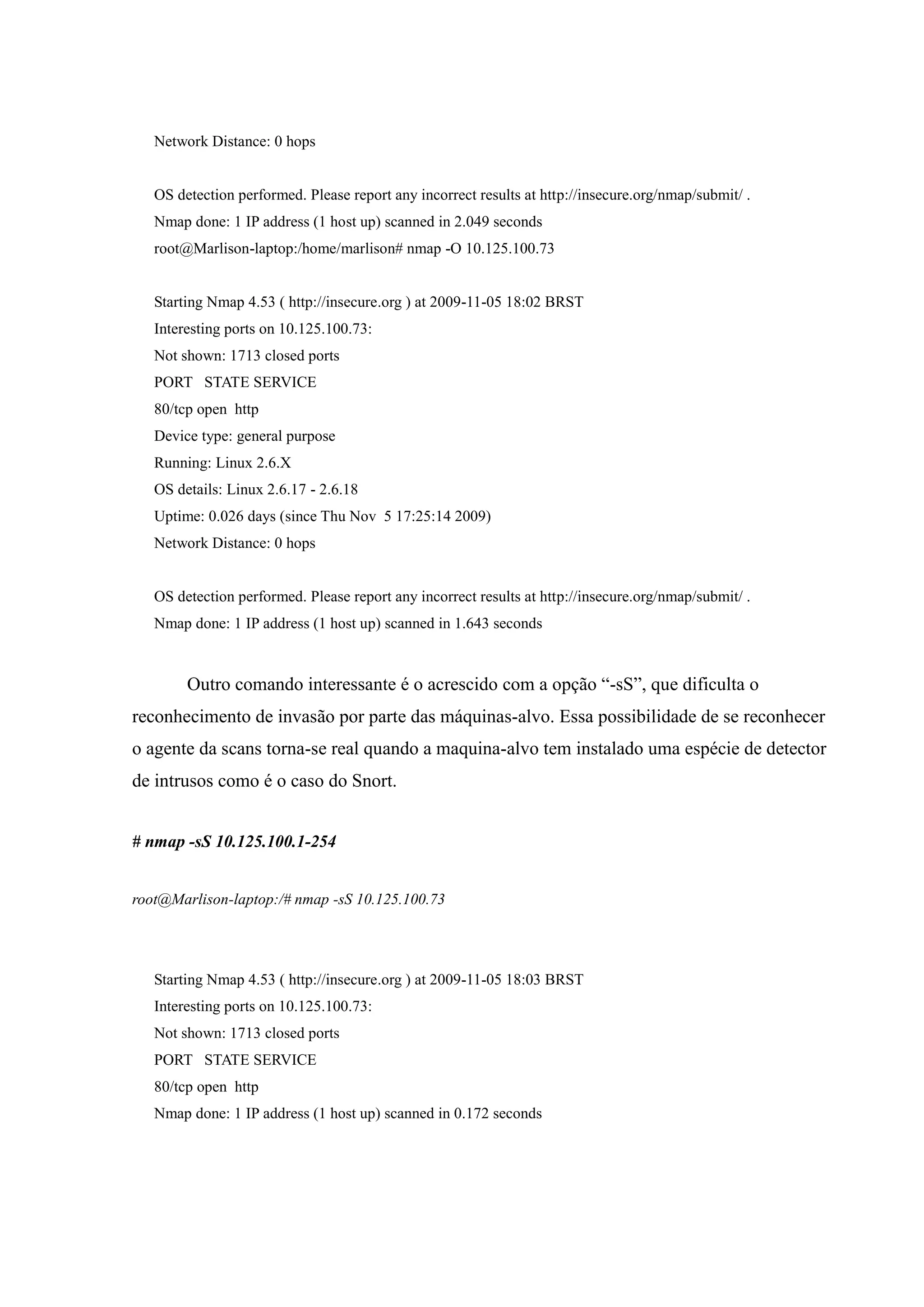 Network Distance: 0 hops


   OS detection performed. Please report any incorrect results at http://insecure.org/nmap/submit/ .
   Nmap done: 1 IP address (1 host up) scanned in 2.049 seconds
   root@Marlison-laptop:/home/marlison# nmap -O 10.125.100.73


   Starting Nmap 4.53 ( http://insecure.org ) at 2009-11-05 18:02 BRST
   Interesting ports on 10.125.100.73:
   Not shown: 1713 closed ports
   PORT STATE SERVICE
   80/tcp open http
   Device type: general purpose
   Running: Linux 2.6.X
   OS details: Linux 2.6.17 - 2.6.18
   Uptime: 0.026 days (since Thu Nov 5 17:25:14 2009)
   Network Distance: 0 hops


   OS detection performed. Please report any incorrect results at http://insecure.org/nmap/submit/ .
   Nmap done: 1 IP address (1 host up) scanned in 1.643 seconds



        Outro comando interessante é o acrescido com a opção “-sS”, que dificulta o
reconhecimento de invasão por parte das máquinas-alvo. Essa possibilidade de se reconhecer
o agente da scans torna-se real quando a maquina-alvo tem instalado uma espécie de detector
de intrusos como é o caso do Snort.


# nmap -sS 10.125.100.1-254


root@Marlison-laptop:/# nmap -sS 10.125.100.73




   Starting Nmap 4.53 ( http://insecure.org ) at 2009-11-05 18:03 BRST
   Interesting ports on 10.125.100.73:
   Not shown: 1713 closed ports
   PORT STATE SERVICE
   80/tcp open http
   Nmap done: 1 IP address (1 host up) scanned in 0.172 seconds
 