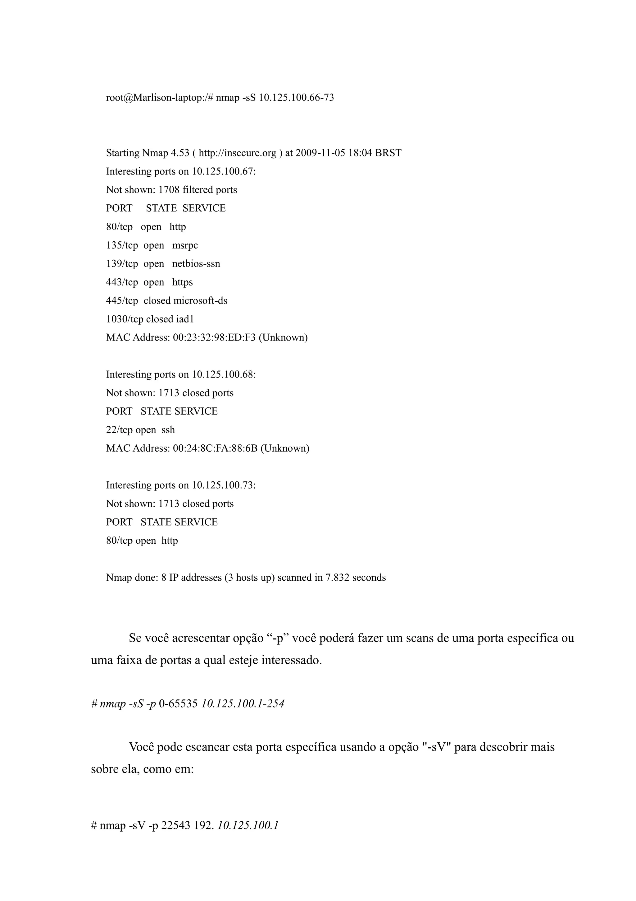 root@Marlison-laptop:/# nmap -sS 10.125.100.66-73




   Starting Nmap 4.53 ( http://insecure.org ) at 2009-11-05 18:04 BRST
   Interesting ports on 10.125.100.67:
   Not shown: 1708 filtered ports
   PORT     STATE SERVICE
   80/tcp open http
   135/tcp open msrpc
   139/tcp open netbios-ssn
   443/tcp open https
   445/tcp closed microsoft-ds
   1030/tcp closed iad1
   MAC Address: 00:23:32:98:ED:F3 (Unknown)


   Interesting ports on 10.125.100.68:
   Not shown: 1713 closed ports
   PORT STATE SERVICE
   22/tcp open ssh
   MAC Address: 00:24:8C:FA:88:6B (Unknown)


   Interesting ports on 10.125.100.73:
   Not shown: 1713 closed ports
   PORT STATE SERVICE
   80/tcp open http


   Nmap done: 8 IP addresses (3 hosts up) scanned in 7.832 seconds




        Se você acrescentar opção “-p” você poderá fazer um scans de uma porta específica ou
uma faixa de portas a qual esteje interessado.


# nmap -sS -p 0-65535 10.125.100.1-254


        Você pode escanear esta porta específica usando a opção "-sV" para descobrir mais
sobre ela, como em:



# nmap -sV -p 22543 192. 10.125.100.1
 