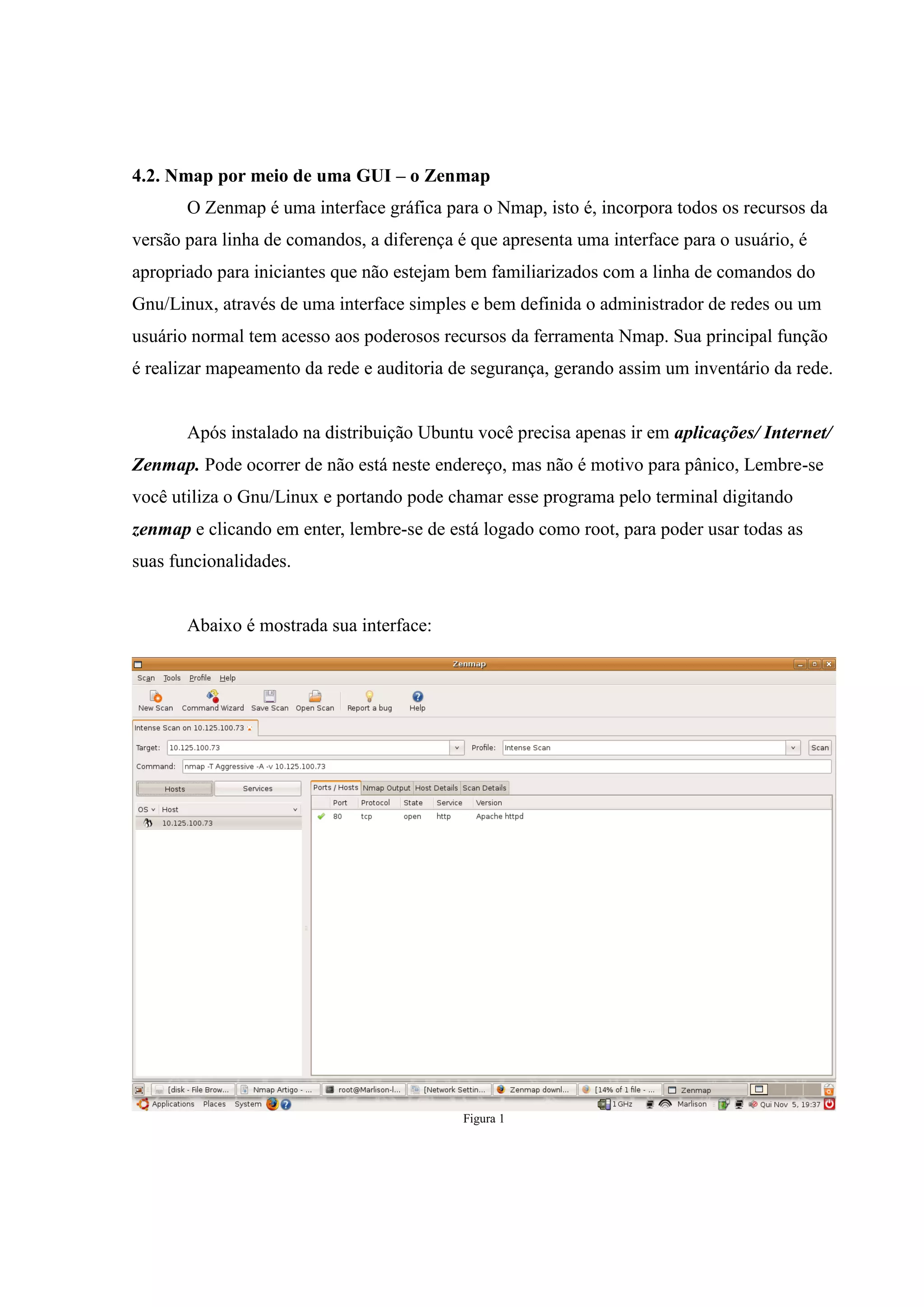 4.2. Nmap por meio de uma GUI – o Zenmap
       O Zenmap é uma interface gráfica para o Nmap, isto é, incorpora todos os recursos da
versão para linha de comandos, a diferença é que apresenta uma interface para o usuário, é
apropriado para iniciantes que não estejam bem familiarizados com a linha de comandos do
Gnu/Linux, através de uma interface simples e bem definida o administrador de redes ou um
usuário normal tem acesso aos poderosos recursos da ferramenta Nmap. Sua principal função
é realizar mapeamento da rede e auditoria de segurança, gerando assim um inventário da rede.


       Após instalado na distribuição Ubuntu você precisa apenas ir em aplicações/ Internet/
Zenmap. Pode ocorrer de não está neste endereço, mas não é motivo para pânico, Lembre-se
você utiliza o Gnu/Linux e portando pode chamar esse programa pelo terminal digitando
zenmap e clicando em enter, lembre-se de está logado como root, para poder usar todas as
suas funcionalidades.


       Abaixo é mostrada sua interface:




                                            Figura 1
 