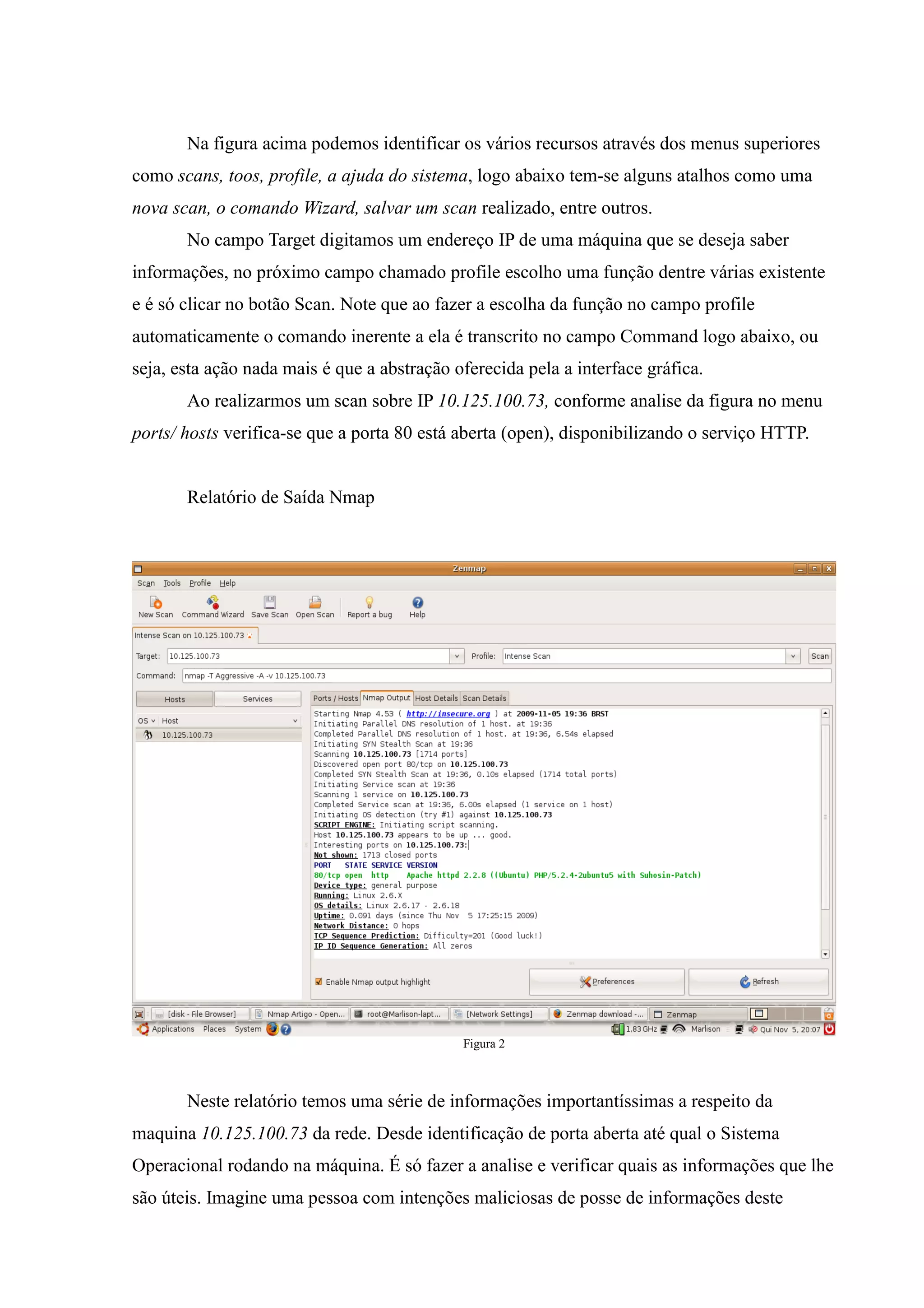 Na figura acima podemos identificar os vários recursos através dos menus superiores
como scans, toos, profile, a ajuda do sistema, logo abaixo tem-se alguns atalhos como uma
nova scan, o comando Wizard, salvar um scan realizado, entre outros.
       No campo Target digitamos um endereço IP de uma máquina que se deseja saber
informações, no próximo campo chamado profile escolho uma função dentre várias existente
e é só clicar no botão Scan. Note que ao fazer a escolha da função no campo profile
automaticamente o comando inerente a ela é transcrito no campo Command logo abaixo, ou
seja, esta ação nada mais é que a abstração oferecida pela a interface gráfica.
       Ao realizarmos um scan sobre IP 10.125.100.73, conforme analise da figura no menu
ports/ hosts verifica-se que a porta 80 está aberta (open), disponibilizando o serviço HTTP.


       Relatório de Saída Nmap




                                             Figura 2



       Neste relatório temos uma série de informações importantíssimas a respeito da
maquina 10.125.100.73 da rede. Desde identificação de porta aberta até qual o Sistema
Operacional rodando na máquina. É só fazer a analise e verificar quais as informações que lhe
são úteis. Imagine uma pessoa com intenções maliciosas de posse de informações deste
 