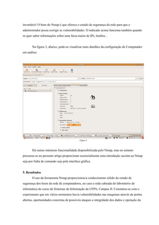 inventário! O bom do Nmap é que oferece o estado de segurança da rede para que o
administrador possa corrigir as vulnerabilidades. O indicado acima funciona também quando
se quer saber informações sobre uma faixa maior de IPs, lembra...


       Na figura 3, abaixo, pode-se visualizar mais detalhes da configuração do Computador
em análise:




                                             Figura 3



       Há outras inúmeras funcionalidade disponibilizada pelo Nmap, mas no entanto
procurou-se no presente artigo proporcionar essencialmente uma introdução sucinta ao Nmap
seja por linha de comando seja pela interface gráfica.


5. Resultados
       O uso da ferramenta Nmap proporcionou/a conhecimento sólido do estado de
segurança dos hosts da rede de computadores, no caso a rede cabeada do laboratório de
informática do curso de Sistemas de Informação da UFPA, Campus II. Constatou-se com o
experimento que em vários momentos havia vulnerabilidades nas maquinas através de portas
abertas, oportunidades concretas de possíveis ataques a integridade dos dados e operação da
 