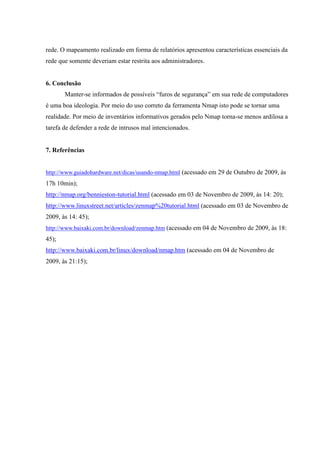 rede. O mapeamento realizado em forma de relatórios apresentou características essenciais da
rede que somente deveriam estar restrita aos administradores.


6. Conclusão
       Manter-se informados de possíveis “furos de segurança” em sua rede de computadores
é uma boa ideologia. Por meio do uso correto da ferramenta Nmap isto pode se tornar uma
realidade. Por meio de inventários informativos gerados pelo Nmap torna-se menos ardilosa a
tarefa de defender a rede de intrusos mal intencionados.


7. Referências


http://www.guiadohardware.net/dicas/usando-nmap.html (acessado em 29 de Outubro de 2009, às
17h 10min);
http://nmap.org/bennieston-tutorial.html (acessado em 03 de Novembro de 2009, às 14: 20);
http://www.linuxstreet.net/articles/zenmap%20tutorial.html (acessado em 03 de Novembro de
2009, às 14: 45);
http://www.baixaki.com.br/download/zenmap.htm (acessado em 04 de Novembro de 2009, às 18:
45);
http://www.baixaki.com.br/linux/download/nmap.htm (acessado em 04 de Novembro de
2009, às 21:15);
 