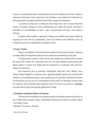 recursos e sua importância para o reconhecimento de possíveis falhas na rede. Para a análise e
coletas de informações deste experimento será utilizada a rede cabeada do Laboratório de
Informática da Universidade Federal do Pará (UFPA), campus II de Santarém.
        A escolha do Nmap para a elaboração deste artigo deu-se por ser uma ferramenta
sólida e de grande aceitação no meio computacional, que dispõe de recursos relevantes à
descoberta de venerabilidades na rede, o que é extremamente útil para a uma gerencia
eficiente.
        O objetivo desse trabalho é apresentar o Nmap como utilitário para detectar falhas de
segurança em uma rede de computadores, através de relatórios bem definidos acerca da
situação das portas dos computadores interligados na rede.


2. O que é Nmap?
        Nmap é um poderoso e eficiente portscan (escâner de porta) capaz de gerar respostas
em tempo hábio da situação das portas de um ou inúmeros computadores de uma rede.
        O Nmap permite escanear os hosts de uma rede sempre que se deseja saber os estados
das portas TCP e UDP, isto é importante, pois uma vez sendo sabedor de quais portas estão
abertas pode-se o quanto mais rápido possível recuperar-las e se proteger contra prováveis
ataques de criminosos.
        Está disponível para as principais distribuições Gnu/Linux como Debian, Suse,
Fedora, Ubuntu, Mandriva, e inúmeras outras, apresenta também suporte para versões do OS
Windows. É uma aplicação gratuita, o que significa que você pode fazer download livremente
na internet para uso, por sua vez é um programa CUI (Console User Interface), roda por linha
de comandos, mas no presente artigo apresento uma GUI (Grafical User Interface), o Zenmap,
que nada mais é do que uma interface gráfica para o Nmap.


3. Instalação e Requisitos Básicos de Sistemas
        Você precisa ter instalado na sua máquina qualquer distribuição atual do Gnu/Linux, já
que o Nmap oferece suporte a todas. A distribuição utilizada neste artigo foi a Ubuntu. Agora
é só instalar o nmap:
Aplicações / Acessorios / Terminal


# apt-get install nmap
 