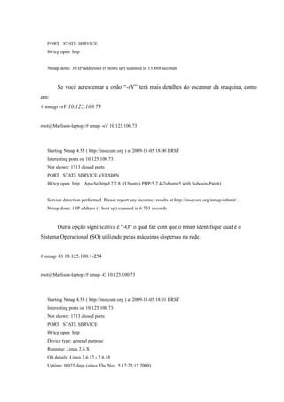 PORT STATE SERVICE
   80/tcp open http


   Nmap done: 30 IP addresses (6 hosts up) scanned in 13.868 seconds



        Se você acrescentar a opão “-sV” terá mais detalhes do escanner da maquina, como
em:
# nmap -sV 10.125.100.73


root@Marlison-laptop:/# nmap -sV 10.125.100.73




   Starting Nmap 4.53 ( http://insecure.org ) at 2009-11-05 18:00 BRST
   Interesting ports on 10.125.100.73:
   Not shown: 1713 closed ports
   PORT STATE SERVICE VERSION
   80/tcp open http Apache httpd 2.2.8 ((Ubuntu) PHP/5.2.4-2ubuntu5 with Suhosin-Patch)


   Service detection performed. Please report any incorrect results at http://insecure.org/nmap/submit/ .
   Nmap done: 1 IP address (1 host up) scanned in 6.703 seconds



        Outra opção significativa é “-O” o qual faz com que o nmap identifique qual é o
Sistema Operacional (SO) utilizado pelas máquinas dispersas na rede.


# nmap -O 10.125.100.1-254


root@Marlison-laptop:/# nmap -O 10.125.100.73




   Starting Nmap 4.53 ( http://insecure.org ) at 2009-11-05 18:01 BRST
   Interesting ports on 10.125.100.73:
   Not shown: 1713 closed ports
   PORT STATE SERVICE
   80/tcp open http
   Device type: general purpose
   Running: Linux 2.6.X
   OS details: Linux 2.6.17 - 2.6.18
   Uptime: 0.025 days (since Thu Nov 5 17:25:15 2009)
 