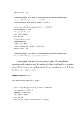 Network Distance: 0 hops


   OS detection performed. Please report any incorrect results at http://insecure.org/nmap/submit/ .
   Nmap done: 1 IP address (1 host up) scanned in 2.049 seconds
   root@Marlison-laptop:/home/marlison# nmap -O 10.125.100.73


   Starting Nmap 4.53 ( http://insecure.org ) at 2009-11-05 18:02 BRST
   Interesting ports on 10.125.100.73:
   Not shown: 1713 closed ports
   PORT STATE SERVICE
   80/tcp open http
   Device type: general purpose
   Running: Linux 2.6.X
   OS details: Linux 2.6.17 - 2.6.18
   Uptime: 0.026 days (since Thu Nov 5 17:25:14 2009)
   Network Distance: 0 hops


   OS detection performed. Please report any incorrect results at http://insecure.org/nmap/submit/ .
   Nmap done: 1 IP address (1 host up) scanned in 1.643 seconds



        Outro comando interessante é o acrescido com a opção “-sS”, que dificulta o
reconhecimento de invasão por parte das máquinas-alvo. Essa possibilidade de se reconhecer
o agente da scans torna-se real quando a maquina-alvo tem instalado uma espécie de detector
de intrusos como é o caso do Snort.


# nmap -sS 10.125.100.1-254


root@Marlison-laptop:/# nmap -sS 10.125.100.73




   Starting Nmap 4.53 ( http://insecure.org ) at 2009-11-05 18:03 BRST
   Interesting ports on 10.125.100.73:
   Not shown: 1713 closed ports
   PORT STATE SERVICE
   80/tcp open http
   Nmap done: 1 IP address (1 host up) scanned in 0.172 seconds
 