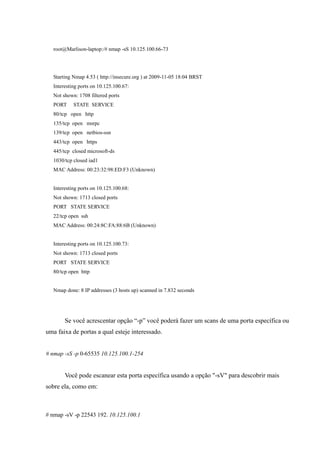 root@Marlison-laptop:/# nmap -sS 10.125.100.66-73




   Starting Nmap 4.53 ( http://insecure.org ) at 2009-11-05 18:04 BRST
   Interesting ports on 10.125.100.67:
   Not shown: 1708 filtered ports
   PORT     STATE SERVICE
   80/tcp open http
   135/tcp open msrpc
   139/tcp open netbios-ssn
   443/tcp open https
   445/tcp closed microsoft-ds
   1030/tcp closed iad1
   MAC Address: 00:23:32:98:ED:F3 (Unknown)


   Interesting ports on 10.125.100.68:
   Not shown: 1713 closed ports
   PORT STATE SERVICE
   22/tcp open ssh
   MAC Address: 00:24:8C:FA:88:6B (Unknown)


   Interesting ports on 10.125.100.73:
   Not shown: 1713 closed ports
   PORT STATE SERVICE
   80/tcp open http


   Nmap done: 8 IP addresses (3 hosts up) scanned in 7.832 seconds




        Se você acrescentar opção “-p” você poderá fazer um scans de uma porta específica ou
uma faixa de portas a qual esteje interessado.


# nmap -sS -p 0-65535 10.125.100.1-254


        Você pode escanear esta porta específica usando a opção "-sV" para descobrir mais
sobre ela, como em:



# nmap -sV -p 22543 192. 10.125.100.1
 
