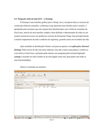 4.2. Nmap por meio de uma GUI – o Zenmap
       O Zenmap é uma interface gráfica para o Nmap, isto é, incorpora todos os recursos da
versão para linha de comandos, a diferença é que apresenta uma interface para o usuário, é
apropriado para iniciantes que não estejam bem familiarizados com a linha de comandos do
Gnu/Linux, através de uma interface simples e bem definida o administrador de redes ou um
usuário normal tem acesso aos poderosos recursos da ferramenta Nmap. Sua principal função
é realizar mapeamento da rede e auditoria de segurança, gerando assim um inventário da rede.


       Após instalado na distribuição Ubuntu você precisa apenas ir em aplicações/ Internet/
Zenmap. Pode ocorrer de não está neste endereço, mas não é motivo para pânico, Lembre-se
você utiliza o Gnu/Linux e portando pode chamar esse programa pelo terminal digitando
zenmap e clicando em enter, lembre-se de está logado como root, para poder usar todas as
suas funcionalidades.


       Abaixo é mostrada sua interface:




                                            Figura 1
 
