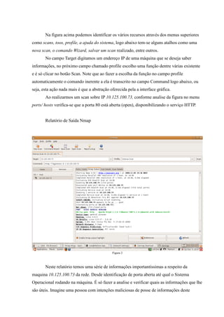 Na figura acima podemos identificar os vários recursos através dos menus superiores
como scans, toos, profile, a ajuda do sistema, logo abaixo tem-se alguns atalhos como uma
nova scan, o comando Wizard, salvar um scan realizado, entre outros.
       No campo Target digitamos um endereço IP de uma máquina que se deseja saber
informações, no próximo campo chamado profile escolho uma função dentre várias existente
e é só clicar no botão Scan. Note que ao fazer a escolha da função no campo profile
automaticamente o comando inerente a ela é transcrito no campo Command logo abaixo, ou
seja, esta ação nada mais é que a abstração oferecida pela a interface gráfica.
       Ao realizarmos um scan sobre IP 10.125.100.73, conforme analise da figura no menu
ports/ hosts verifica-se que a porta 80 está aberta (open), disponibilizando o serviço HTTP.


       Relatório de Saída Nmap




                                             Figura 2



       Neste relatório temos uma série de informações importantíssimas a respeito da
maquina 10.125.100.73 da rede. Desde identificação de porta aberta até qual o Sistema
Operacional rodando na máquina. É só fazer a analise e verificar quais as informações que lhe
são úteis. Imagine uma pessoa com intenções maliciosas de posse de informações deste
 