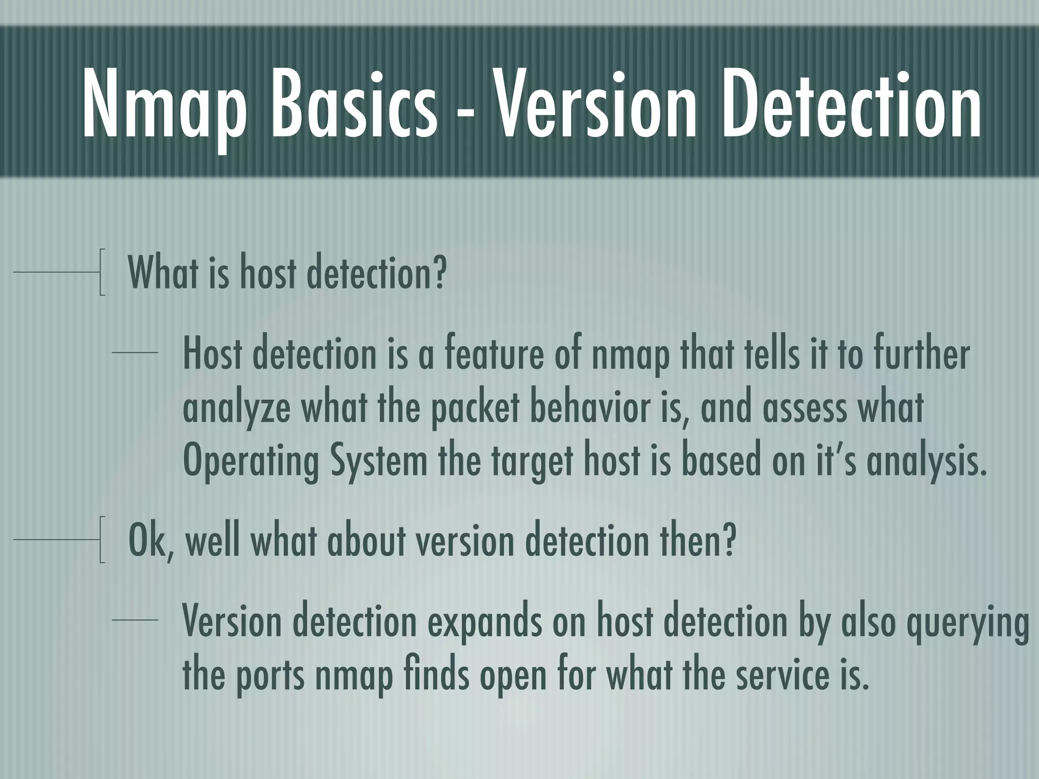 Nmap Basics - Version Detection
What is host detection?
Host detection is a feature of nmap that tells it to further
analyze what the packet behavior is, and assess what
Operating System the target host is based on it’s analysis.
Ok, well what about version detection then?
Version detection expands on host detection by also querying
the ports nmap ﬁnds open for what the service is.
 