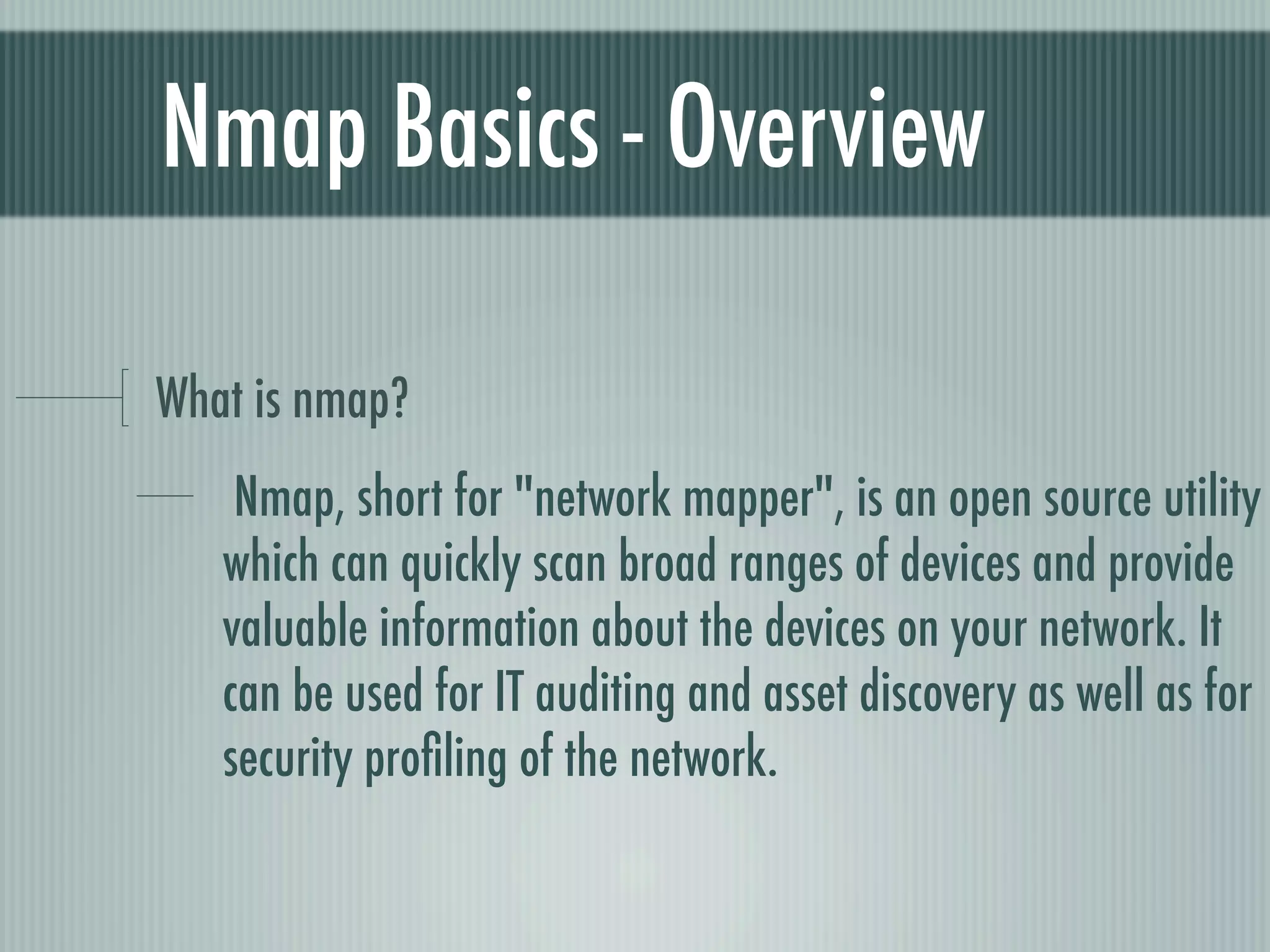 Nmap Basics - Overview
What is nmap?
Nmap, short for "network mapper", is an open source utility
which can quickly scan broad ranges of devices and provide
valuable information about the devices on your network. It
can be used for IT auditing and asset discovery as well as for
security proﬁling of the network.
 
