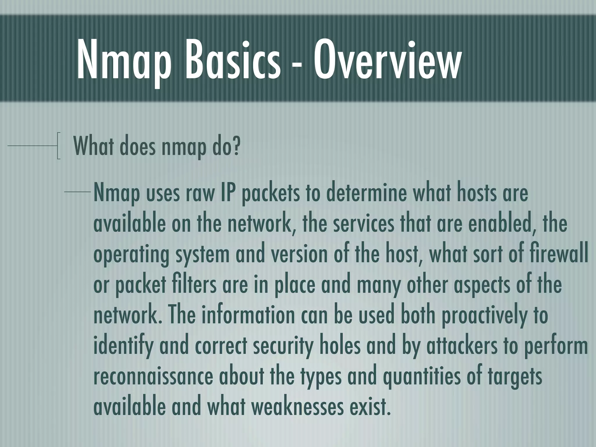Nmap Basics - Overview
What does nmap do?
Nmap uses raw IP packets to determine what hosts are
available on the network, the services that are enabled, the
operating system and version of the host, what sort of ﬁrewall
or packet ﬁlters are in place and many other aspects of the
network. The information can be used both proactively to
identify and correct security holes and by attackers to perform
reconnaissance about the types and quantities of targets
available and what weaknesses exist.
 