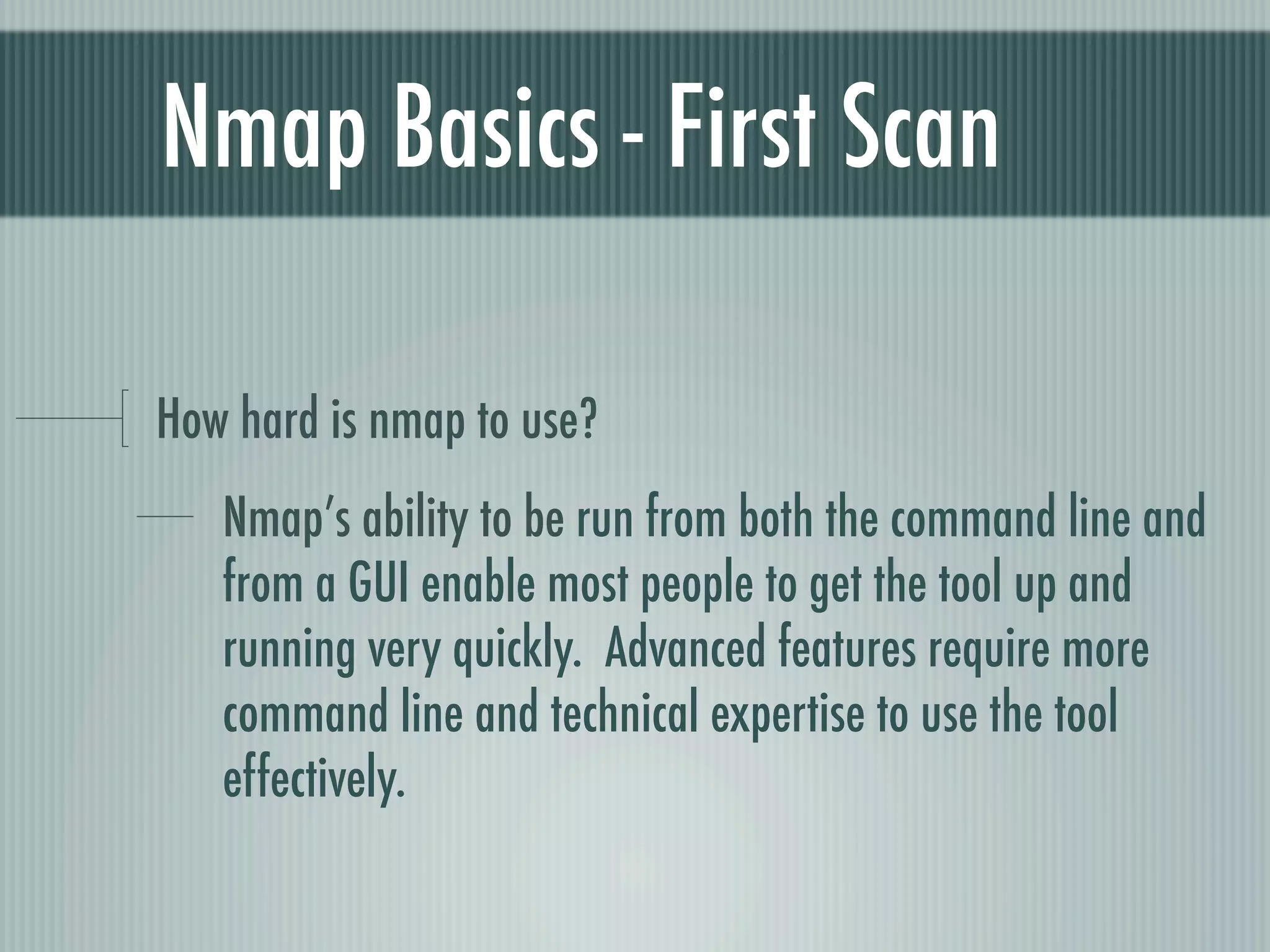 Nmap Basics - First Scan
How hard is nmap to use?
Nmap’s ability to be run from both the command line and
from a GUI enable most people to get the tool up and
running very quickly. Advanced features require more
command line and technical expertise to use the tool
effectively.
 