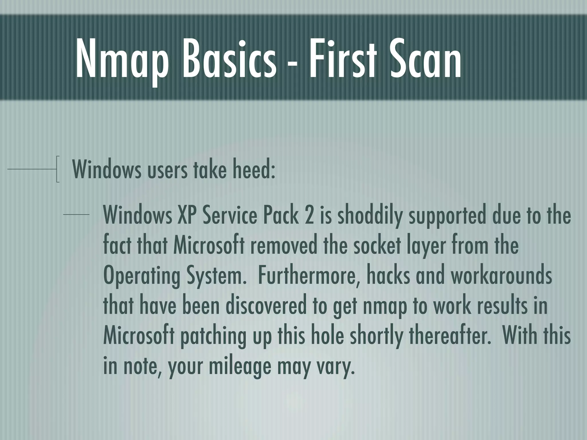 Nmap Basics - First Scan
Windows users take heed:
Windows XP Service Pack 2 is shoddily supported due to the
fact that Microsoft removed the socket layer from the
Operating System. Furthermore, hacks and workarounds
that have been discovered to get nmap to work results in
Microsoft patching up this hole shortly thereafter. With this
in note, your mileage may vary.
 