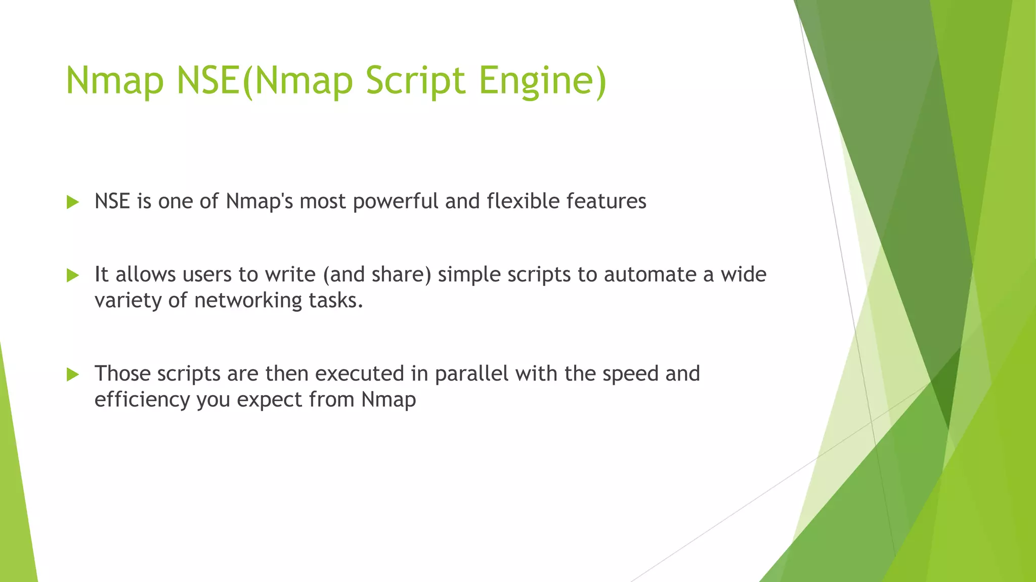 Nmap NSE(Nmap Script Engine)
 NSE is one of Nmap's most powerful and flexible features
 It allows users to write (and share) simple scripts to automate a wide
variety of networking tasks.
 Those scripts are then executed in parallel with the speed and
efficiency you expect from Nmap
 