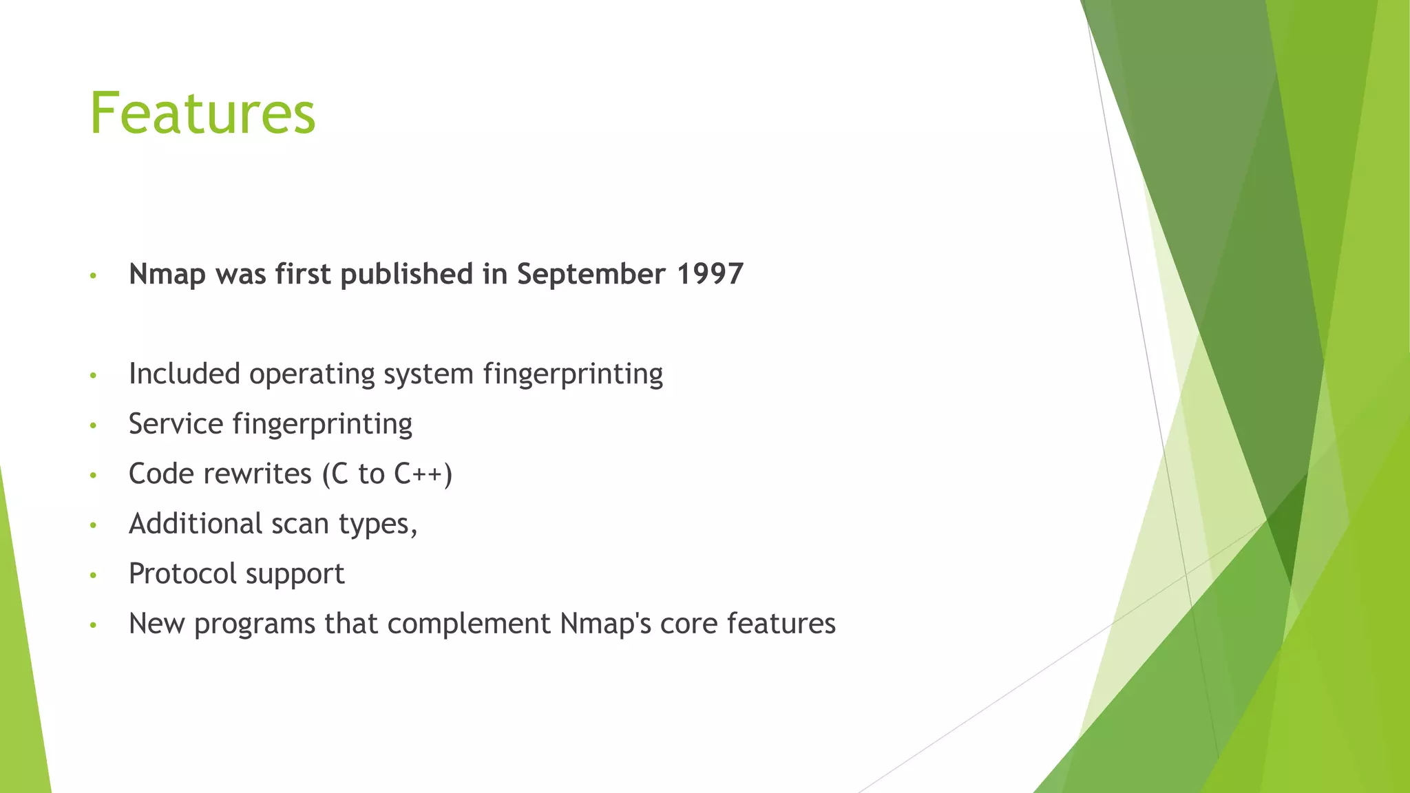 Features
• Nmap was first published in September 1997
• Included operating system fingerprinting
• Service fingerprinting
• Code rewrites (C to C++)
• Additional scan types,
• Protocol support
• New programs that complement Nmap's core features
 