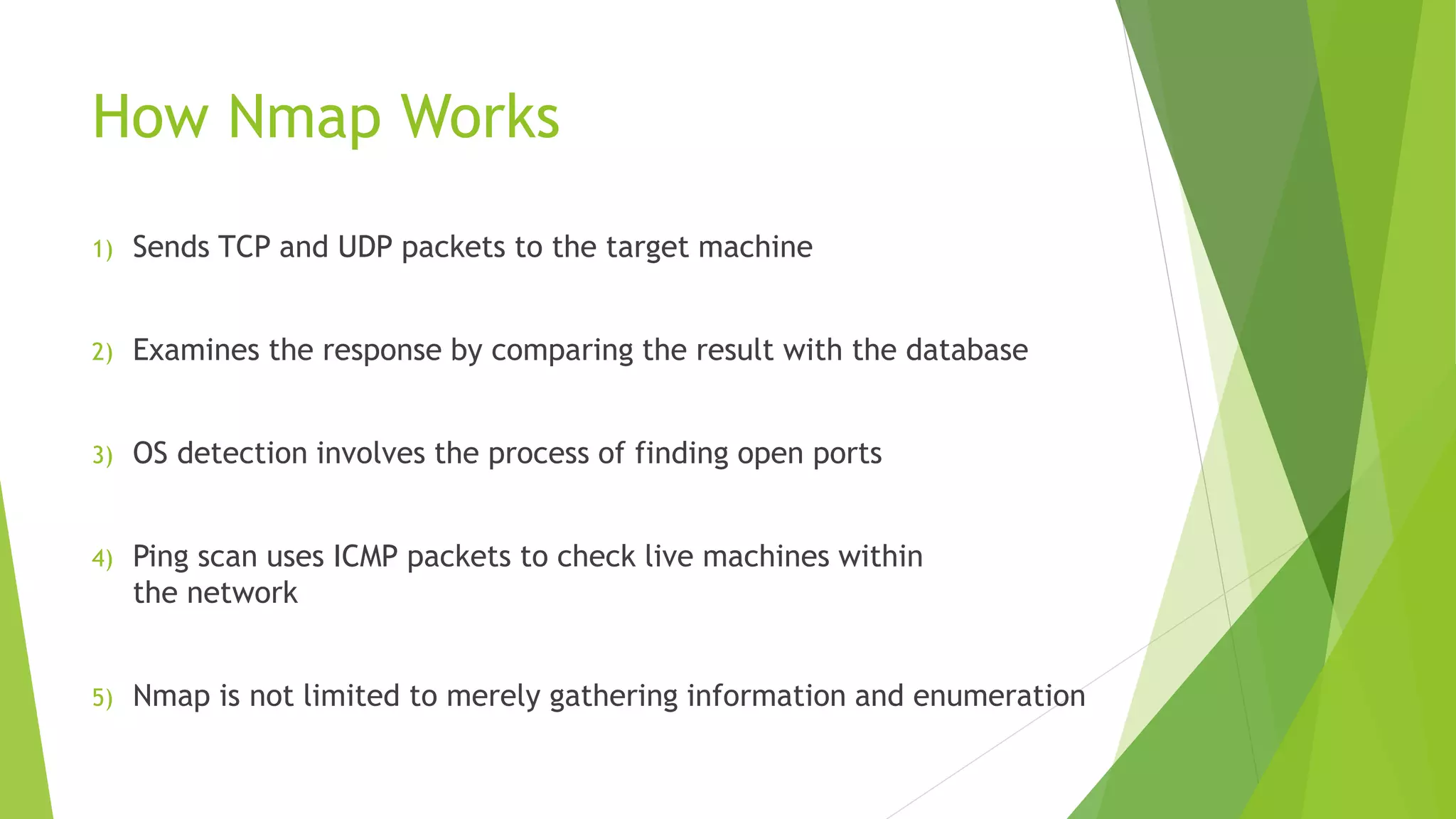 How Nmap Works
1) Sends TCP and UDP packets to the target machine
2) Examines the response by comparing the result with the database
3) OS detection involves the process of finding open ports
4) Ping scan uses ICMP packets to check live machines within
the network
5) Nmap is not limited to merely gathering information and enumeration
 