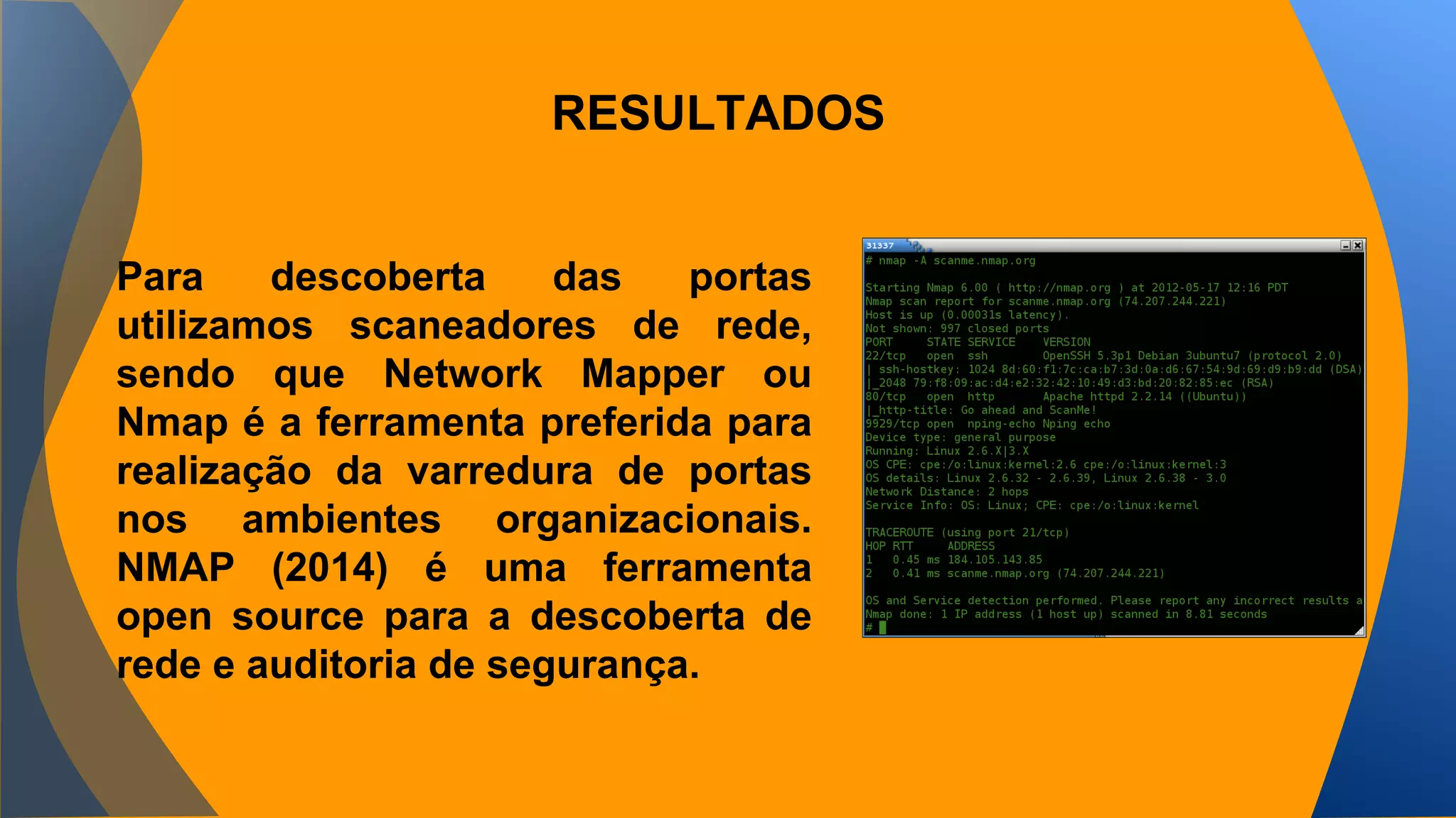 RESULTADOS 
Para descoberta das portas 
utilizamos scaneadores de rede, 
sendo que Network Mapper ou 
Nmap é a ferramenta preferida para 
realização da varredura de portas 
nos ambientes organizacionais. 
NMAP (2014) é uma ferramenta 
open source para a descoberta de 
rede e auditoria de segurança. 
 