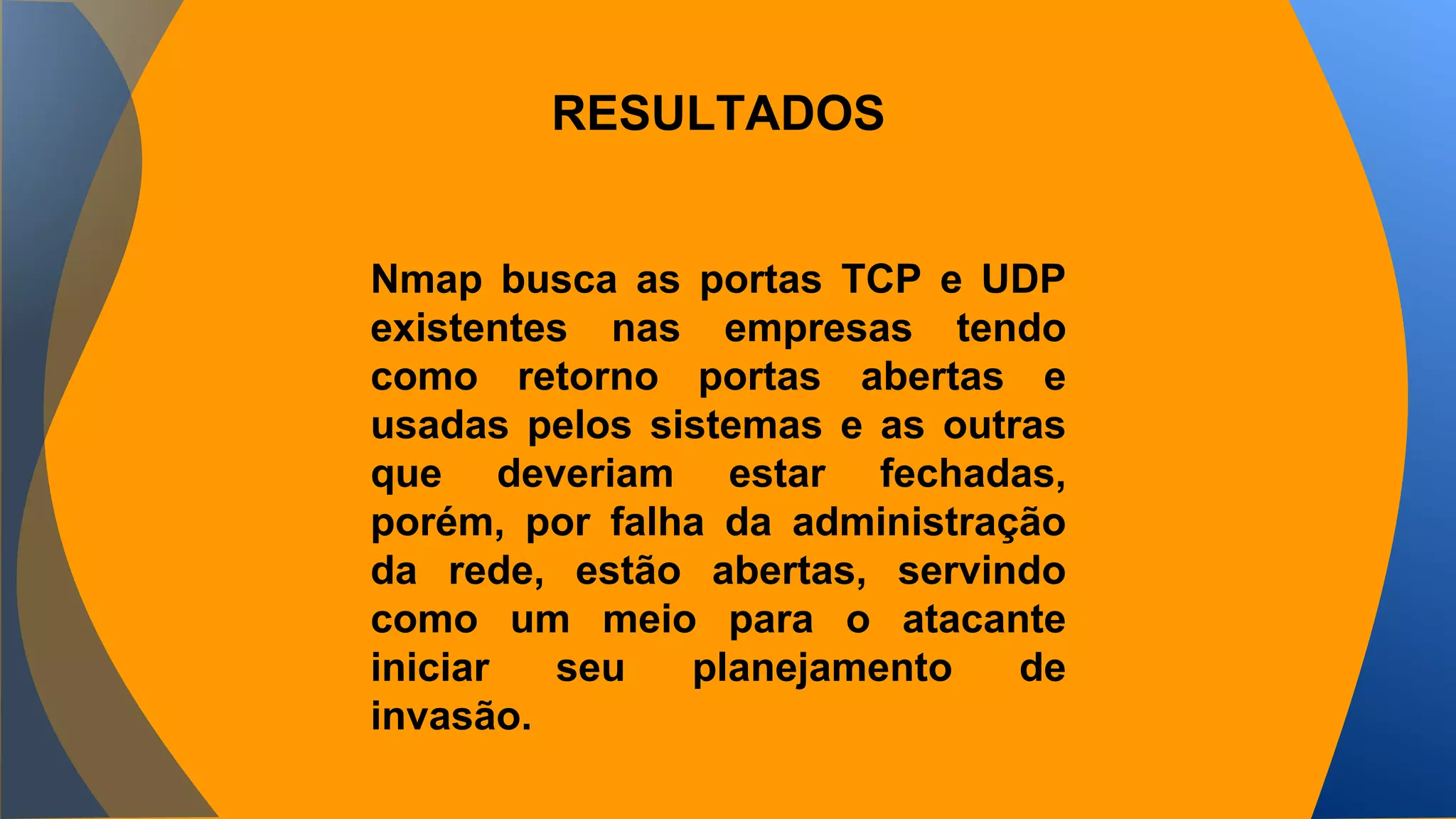 RESULTADOS 
Nmap busca as portas TCP e UDP 
existentes nas empresas tendo 
como retorno portas abertas e 
usadas pelos sistemas e as outras 
que deveriam estar fechadas, 
porém, por falha da administração 
da rede, estão abertas, servindo 
como um meio para o atacante 
iniciar seu planejamento de 
invasão. 
 