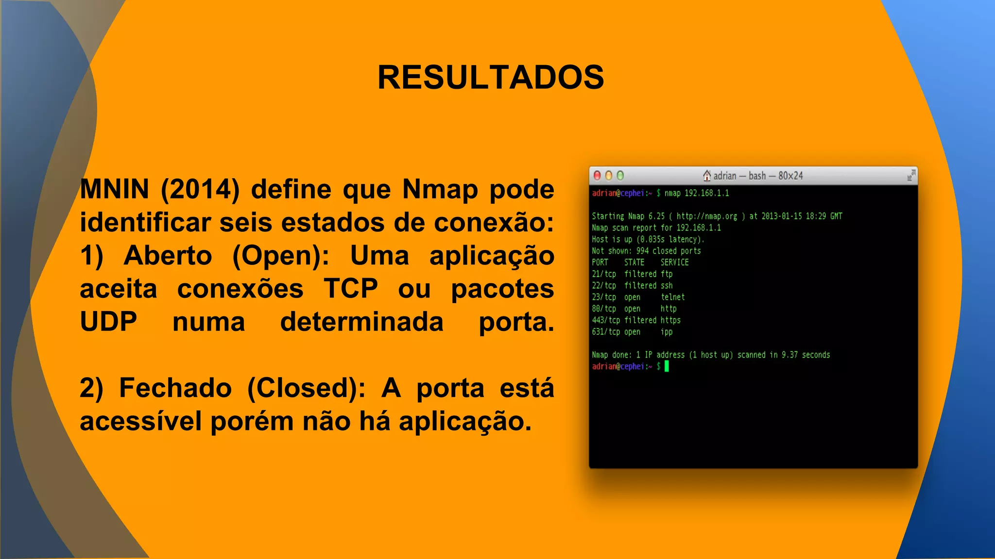 RESULTADOS 
MNIN (2014) define que Nmap pode 
identificar seis estados de conexão: 
1) Aberto (Open): Uma aplicação 
aceita conexões TCP ou pacotes 
UDP numa determinada porta. 
2) Fechado (Closed): A porta está 
acessível porém não há aplicação. 
 