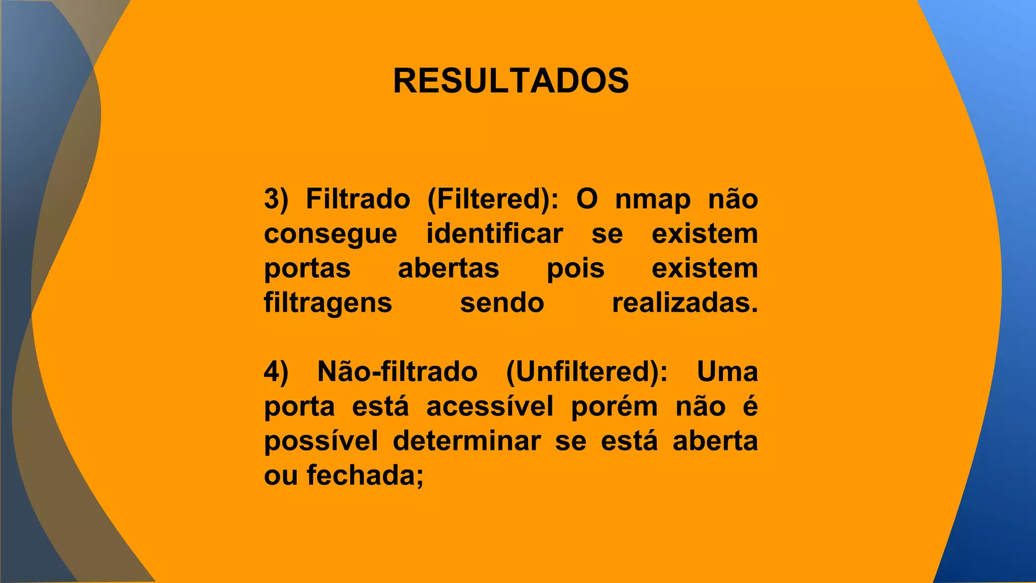 RESULTADOS 
3) Filtrado (Filtered): O nmap não 
consegue identificar se existem 
portas abertas pois existem 
filtragens sendo realizadas. 
4) Não-filtrado (Unfiltered): Uma 
porta está acessível porém não é 
possível determinar se está aberta 
ou fechada; 
 