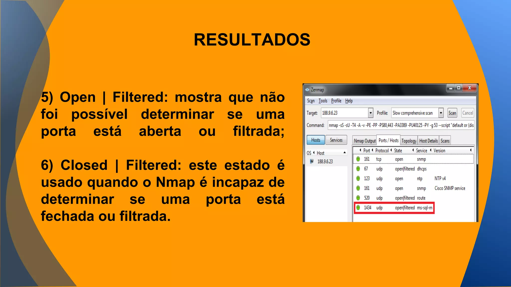 RESULTADOS 
5) Open | Filtered: mostra que não 
foi possível determinar se uma 
porta está aberta ou filtrada; 
6) Closed | Filtered: este estado é 
usado quando o Nmap é incapaz de 
determinar se uma porta está 
fechada ou filtrada. 
 
