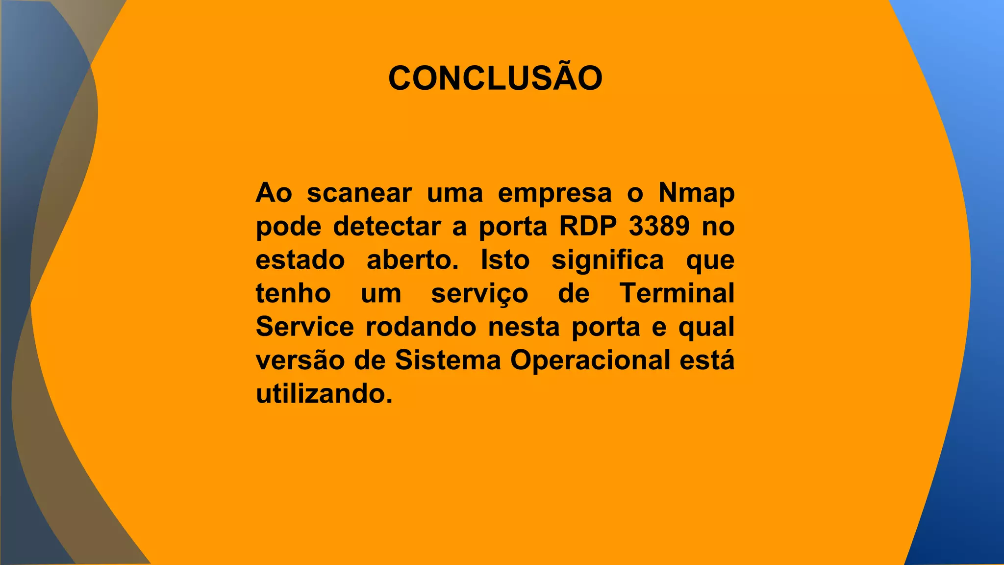 CONCLUSÃO 
Ao scanear uma empresa o Nmap 
pode detectar a porta RDP 3389 no 
estado aberto. Isto significa que 
tenho um serviço de Terminal 
Service rodando nesta porta e qual 
versão de Sistema Operacional está 
utilizando. 
 