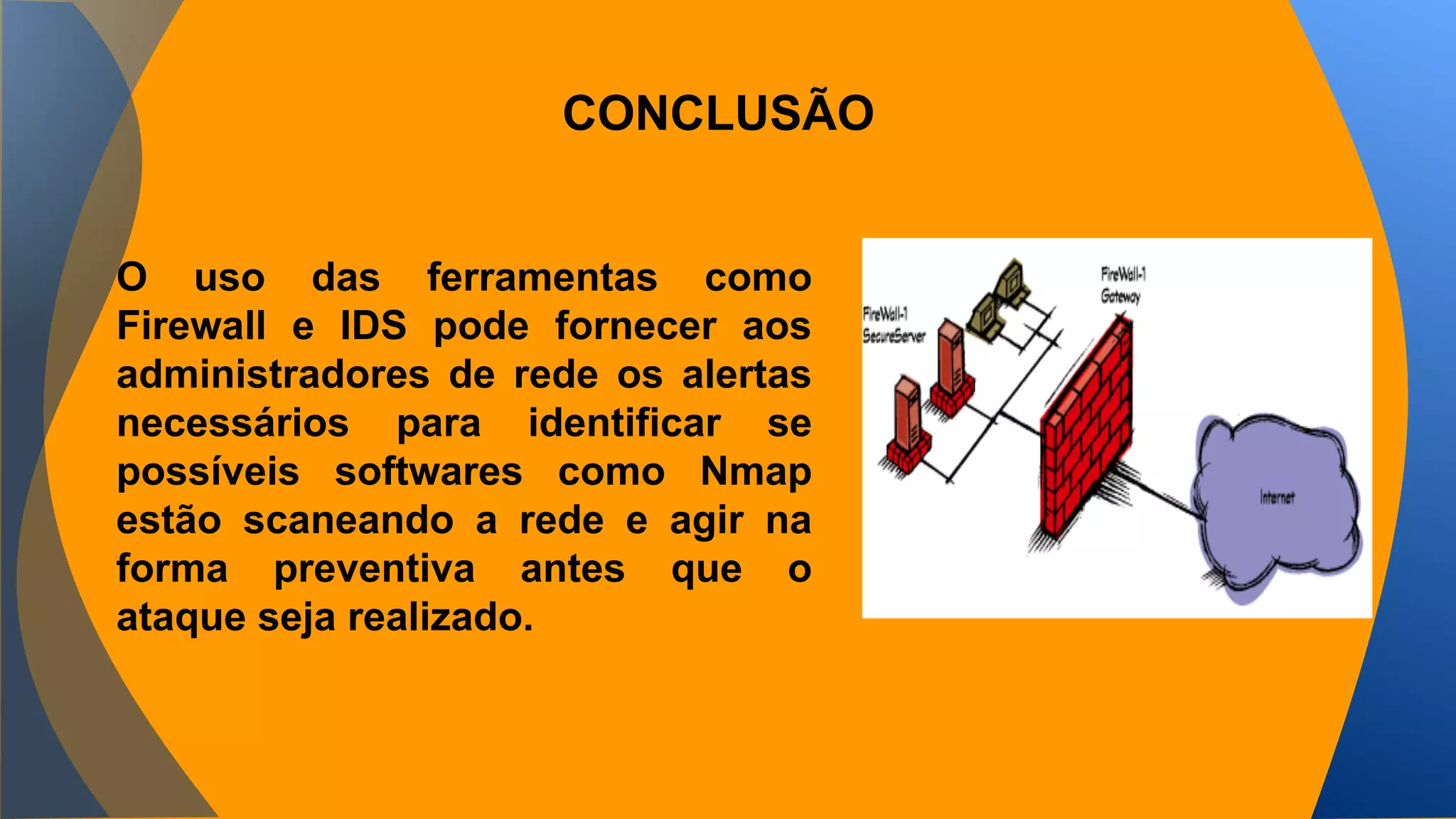 CONCLUSÃO 
O uso das ferramentas como 
Firewall e IDS pode fornecer aos 
administradores de rede os alertas 
necessários para identificar se 
possíveis softwares como Nmap 
estão scaneando a rede e agir na 
forma preventiva antes que o 
ataque seja realizado. 
 