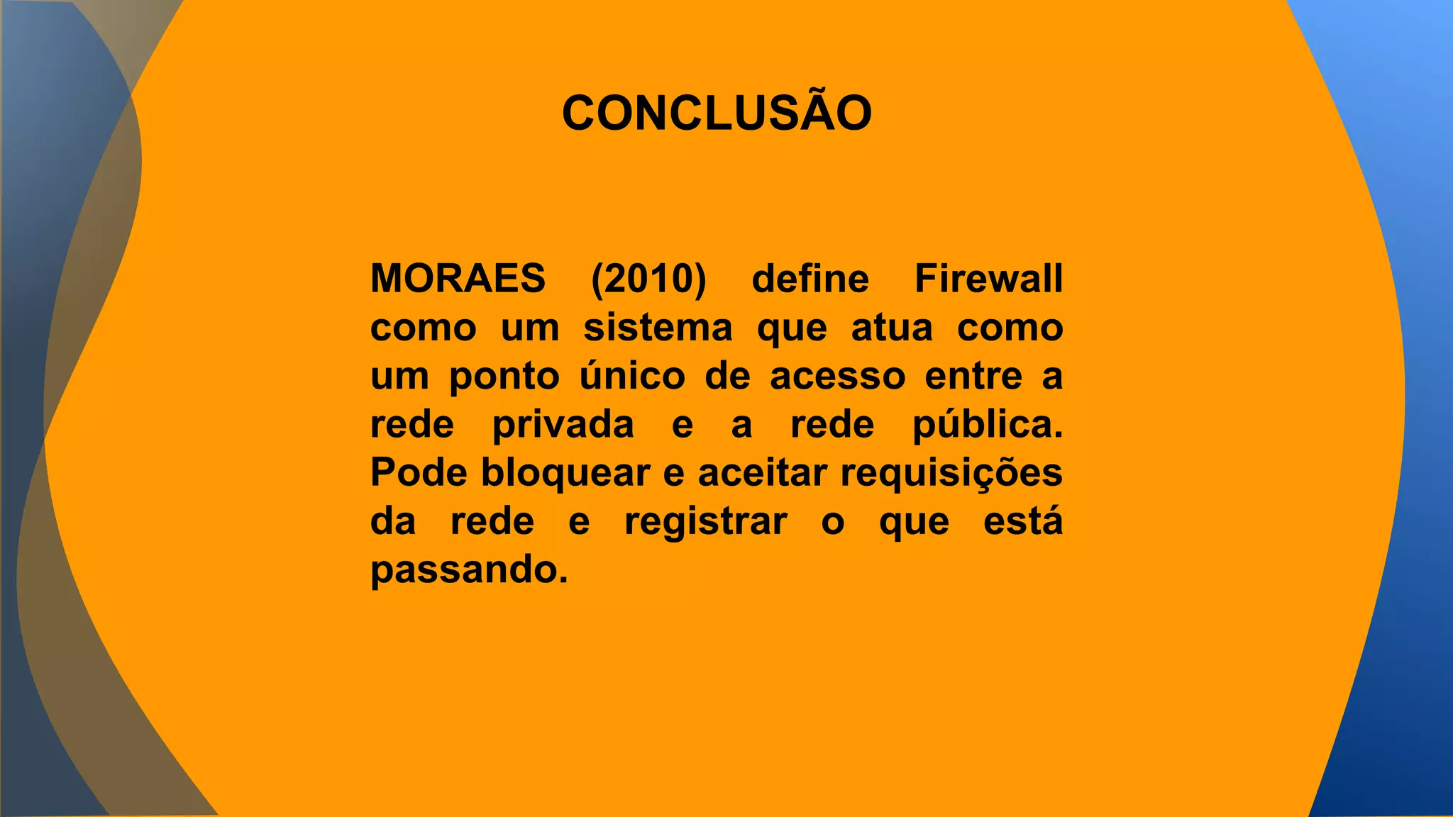CONCLUSÃO 
MORAES (2010) define Firewall 
como um sistema que atua como 
um ponto único de acesso entre a 
rede privada e a rede pública. 
Pode bloquear e aceitar requisições 
da rede e registrar o que está 
passando. 
 
