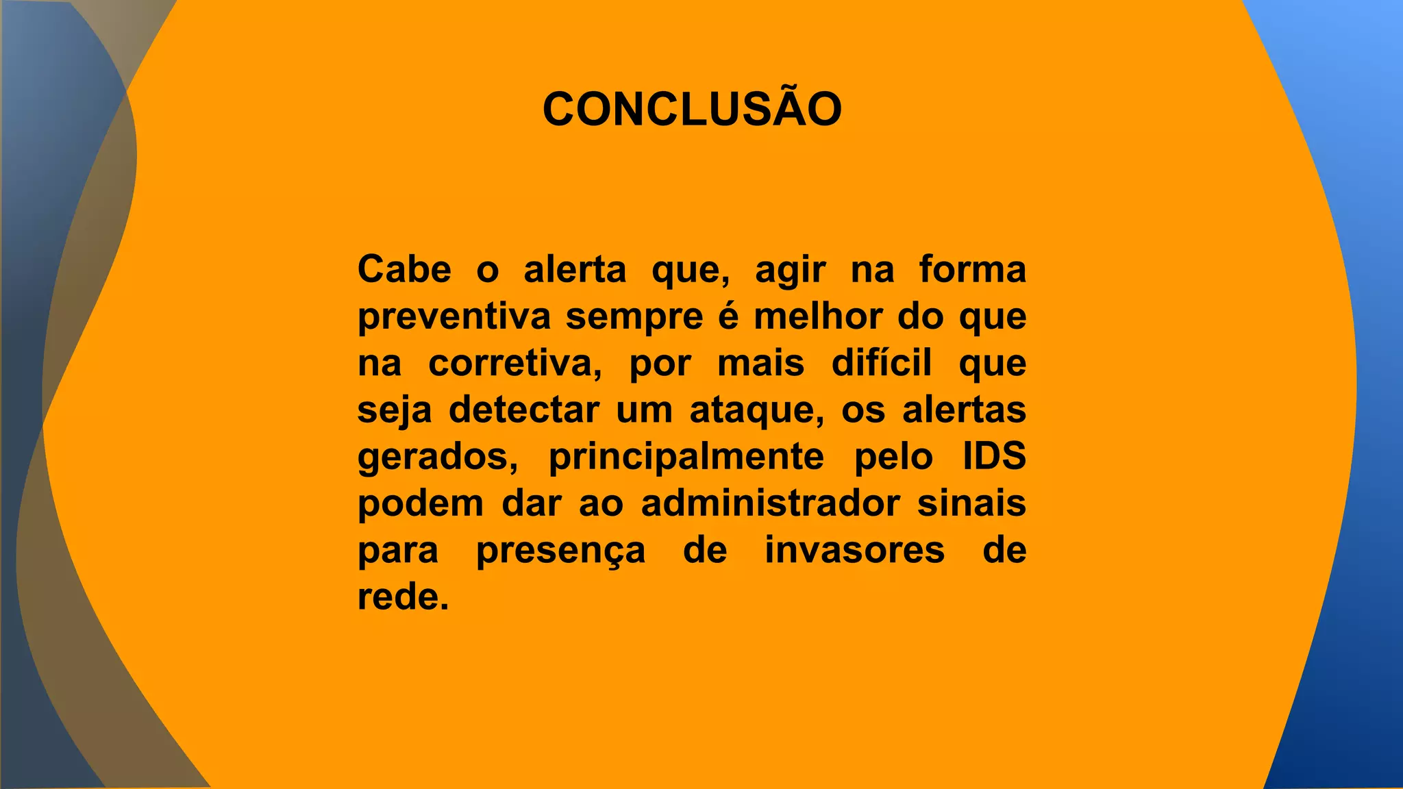 CONCLUSÃO 
Cabe o alerta que, agir na forma 
preventiva sempre é melhor do que 
na corretiva, por mais difícil que 
seja detectar um ataque, os alertas 
gerados, principalmente pelo IDS 
podem dar ao administrador sinais 
para presença de invasores de 
rede. 
 