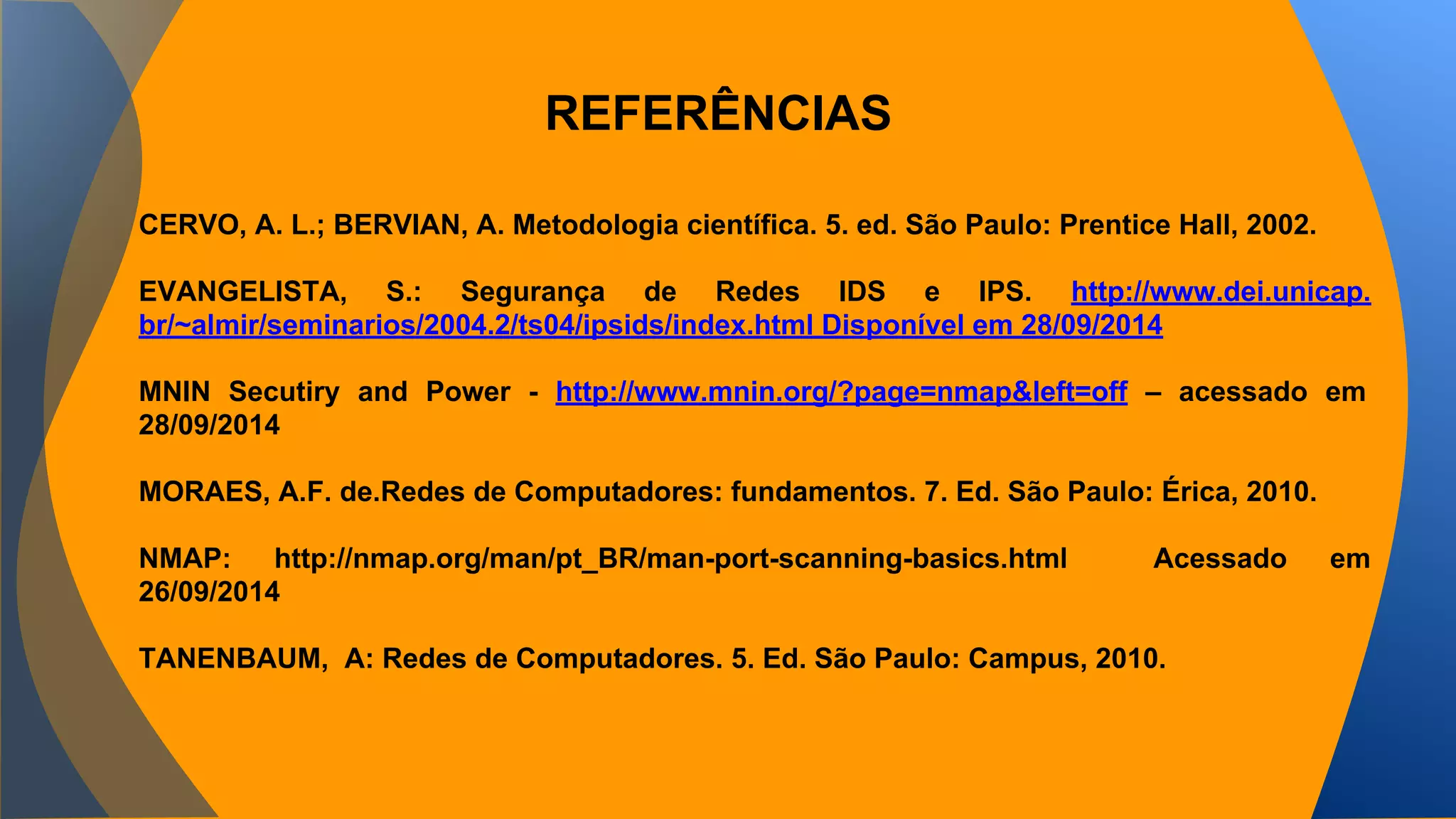 REFERÊNCIAS 
CERVO, A. L.; BERVIAN, A. Metodologia científica. 5. ed. São Paulo: Prentice Hall, 2002. 
EVANGELISTA, S.: Segurança de Redes IDS e IPS. http://www.dei.unicap. 
br/~almir/seminarios/2004.2/ts04/ipsids/index.html Disponível em 28/09/2014 
MNIN Secutiry and Power - http://www.mnin.org/?page=nmap&left=off – acessado em 
28/09/2014 
MORAES, A.F. de.Redes de Computadores: fundamentos. 7. Ed. São Paulo: Érica, 2010. 
NMAP: http://nmap.org/man/pt_BR/man-port-scanning-basics.html Acessado em 
26/09/2014 
TANENBAUM, A: Redes de Computadores. 5. Ed. São Paulo: Campus, 2010. 
 