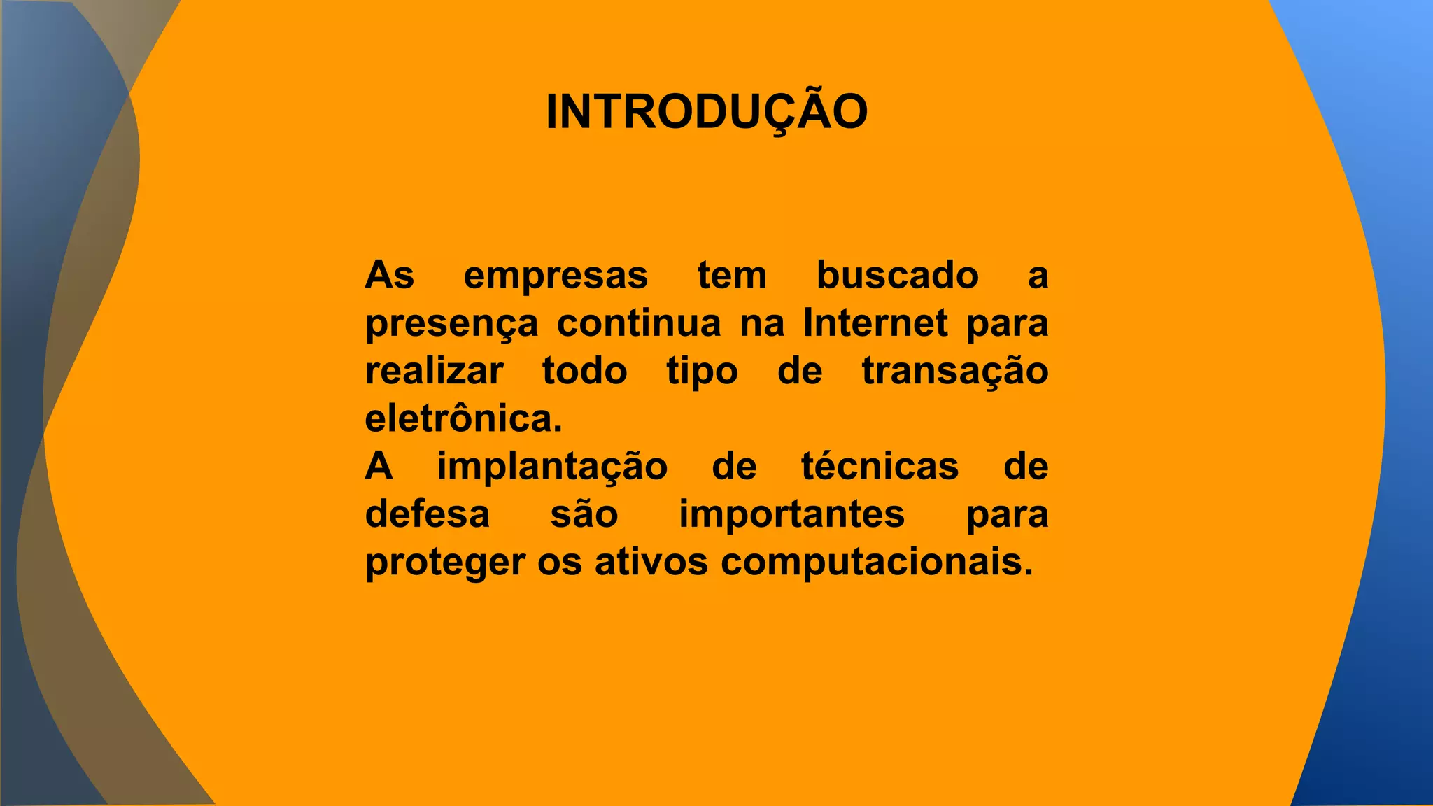 INTRODUÇÃO 
As empresas tem buscado a 
presença continua na Internet para 
realizar todo tipo de transação 
eletrônica. 
A implantação de técnicas de 
defesa são importantes para 
proteger os ativos computacionais. 
 