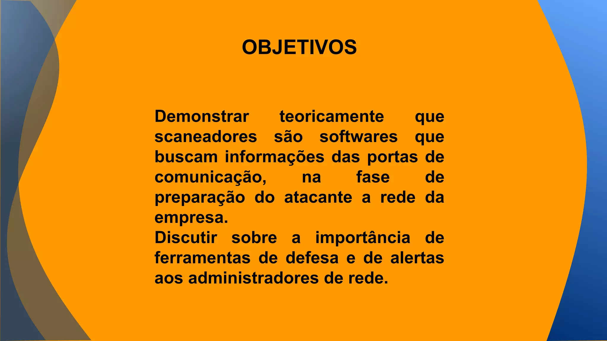 OBJETIVOS 
Demonstrar teoricamente que 
scaneadores são softwares que 
buscam informações das portas de 
comunicação, na fase de 
preparação do atacante a rede da 
empresa. 
Discutir sobre a importância de 
ferramentas de defesa e de alertas 
aos administradores de rede. 
 