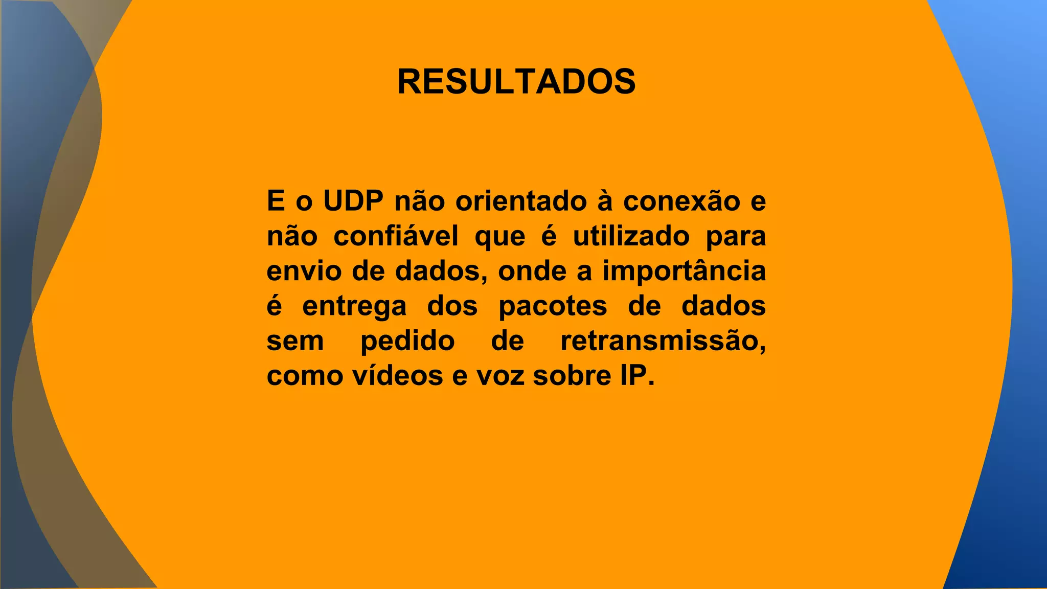 RESULTADOS 
E o UDP não orientado à conexão e 
não confiável que é utilizado para 
envio de dados, onde a importância 
é entrega dos pacotes de dados 
sem pedido de retransmissão, 
como vídeos e voz sobre IP. 
 