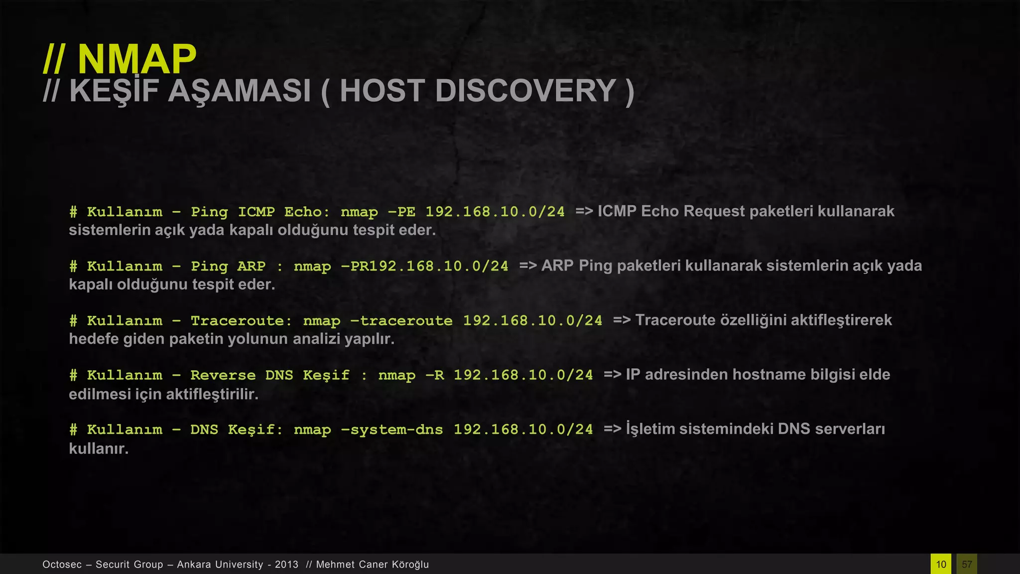 // NMAP

// KEġĠF AġAMASI ( HOST DISCOVERY )

# Kullanım – Ping ICMP Echo: nmap –PE 192.168.10.0/24 => ICMP Echo Request paketleri kullanarak
sistemlerin açık yada kapalı olduğunu tespit eder.
# Kullanım – Ping ARP : nmap –PR192.168.10.0/24 => ARP Ping paketleri kullanarak sistemlerin açık yada
kapalı olduğunu tespit eder.
# Kullanım – Traceroute: nmap –traceroute 192.168.10.0/24 => Traceroute özelliğini aktifleĢtirerek
hedefe giden paketin yolunun analizi yapılır.
# Kullanım – Reverse DNS Keşif : nmap –R 192.168.10.0/24 => IP adresinden hostname bilgisi elde
edilmesi için aktifleĢtirilir.
# Kullanım – DNS Keşif: nmap –system-dns 192.168.10.0/24 => ĠĢletim sistemindeki DNS serverları
kullanır.

Octosec – Securit Group – Ankara University - 2013 // Mehmet Caner Köroğlu

10

57

 